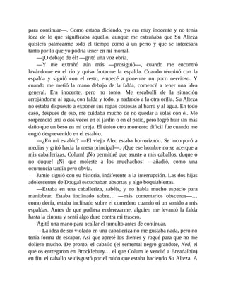 para continuar—. Como estaba diciendo, yo era muy inocente y no tenía
idea de lo que significaba aquello, aunque me extrañaba que Su Alteza
quisiera palmearme todo el tiempo como a un perro y que se interesara
tanto por lo que yo podría tener en mi morral.
—¡O debajo de él! —gritó una voz ebria.
—Y me extrañó aún más —prosiguió—, cuando me encontró
lavándome en el río y quiso frotarme la espalda. Cuando terminó con la
espalda y siguió con el resto, empecé a ponerme un poco nervioso. Y
cuando me metió la mano debajo de la falda, comencé a tener una idea
general. Era inocente, pero no tonto. Me escabullí de la situación
arrojándome al agua, con falda y todo, y nadando a la otra orilla. Su Alteza
no estaba dispuesto a exponer sus ropas costosas al barro y al agua. En todo
caso, después de eso, me cuidaba mucho de no quedar a solas con él. Me
sorprendió una o dos veces en el jardín o en el patio, pero logré huir sin más
daño que un beso en mi oreja. El único otro momento difícil fue cuando me
cogió desprevenido en el establo.
—¿En mi establo? —El viejo Alec estaba horrorizado. Se incorporó a
medias y gritó hacia la mesa principal—: ¡Que ese hombre no se acerque a
mis caballerizas, Colum! ¡No permitiré que asuste a mis caballos, duque o
no duque! ¡Ni que moleste a los muchachos! —añadió, como una
ocurrencia tardía pero obvia.
Jamie siguió con su historia, indiferente a la interrupción. Las dos hijas
adolescentes de Dougal escuchaban absortas y algo boquiabiertas.
—Estaba en una caballeriza, sabéis, y no había mucho espacio para
maniobrar. Estaba inclinado sobre… —más comentarios obscenos—…
como decía, estaba inclinado sobre el comedero cuando oí un sonido a mis
espaldas. Antes de que pudiera enderezarme, alguien me levantó la falda
hasta la cintura y sentí algo duro contra mi trasero.
Agitó una mano para acallar el tumulto antes de continuar.
—La idea de ser violado en una caballeriza no me gustaba nada, pero no
tenía forma de escapar. Así que apreté los dientes y rogué para que no me
doliera mucho. De pronto, el caballo (el semental negro grandote, Ned, el
que os entregaron en Brocklebury… el que Colum le vendió a Breadalbin)
en fin, el caballo se disgustó por el ruido que estaba haciendo Su Alteza. A
 