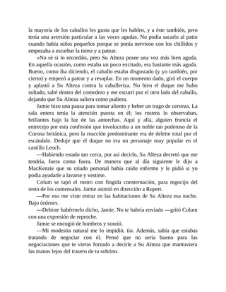 la mayoría de los caballos les gusta que les hablen, y a éste también, pero
tenía una aversión particular a las voces agudas. No podía sacarlo al patio
cuando había niños pequeños porque se ponía nervioso con los chillidos y
empezaba a escarbar la tierra y a patear.
»No sé si lo recordáis, pero Su Alteza posee una voz más bien aguda.
En aquella ocasión, como estaba un poco excitado, era bastante más aguda.
Bueno, como iba diciendo, el caballo estaba disgustado (y yo también, por
cierto) y empezó a patear y a resoplar. En un momento dado, giró el cuerpo
y aplastó a Su Alteza contra la caballeriza. No bien el duque me hubo
soltado, salté dentro del comedero y me escurrí por el otro lado del caballo,
dejando que Su Alteza saliera como pudiera.
Jamie hizo una pausa para tomar aliento y beber un trago de cerveza. La
sala entera tenía la atención puesta en él; los rostros lo observaban,
brillantes bajo la luz de las antorchas. Aquí y allá, alguien fruncía el
entrecejo por esta confesión que involucraba a un noble tan poderoso de la
Corona británica, pero la reacción predominante era de deleite total por el
escándalo. Deduje que el duque no era un personaje muy popular en el
castillo Leoch.
—Habiendo estado tan cerca, por así decirlo, Su Alteza decretó que me
tendría, fuera como fuera. De manera que al día siguiente le dijo a
MacKenzie que su criado personal había caído enfermo y le pidió si yo
podía ayudarle a lavarse y vestirse.
Colum se tapó el rostro con fingida consternación, para regocijo del
resto de los comensales. Jamie asintió en dirección a Rupert.
—Por eso me viste entrar en las habitaciones de Su Alteza esa noche.
Bajo órdenes.
—Debiste habérmelo dicho, Jamie. No te habría enviado —gritó Colum
con una expresión de reproche.
Jamie se encogió de hombros y sonrió.
—Mi modestia natural me lo impidió, tío. Además, sabía que estabas
tratando de negociar con él. Pensé que no sería bueno para las
negociaciones que te vieras forzado a decirle a Su Alteza que mantuviera
las manos lejos del trasero de tu sobrino.
 