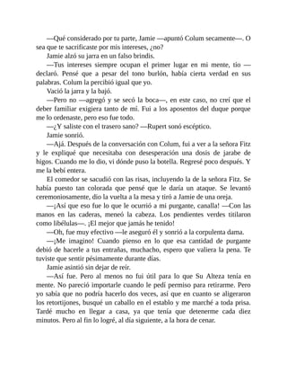 —Qué considerado por tu parte, Jamie —apuntó Colum secamente—. O
sea que te sacrificaste por mis intereses, ¿no?
Jamie alzó su jarra en un falso brindis.
—Tus intereses siempre ocupan el primer lugar en mi mente, tío —
declaró. Pensé que a pesar del tono burlón, había cierta verdad en sus
palabras. Colum la percibió igual que yo.
Vació la jarra y la bajó.
—Pero no —agregó y se secó la boca—, en este caso, no creí que el
deber familiar exigiera tanto de mí. Fui a los aposentos del duque porque
me lo ordenaste, pero eso fue todo.
—¿Y saliste con el trasero sano? —Rupert sonó escéptico.
Jamie sonrió.
—Ajá. Después de la conversación con Colum, fui a ver a la señora Fitz
y le expliqué que necesitaba con desesperación una dosis de jarabe de
higos. Cuando me lo dio, vi dónde puso la botella. Regresé poco después. Y
me la bebí entera.
El comedor se sacudió con las risas, incluyendo la de la señora Fitz. Se
había puesto tan colorada que pensé que le daría un ataque. Se levantó
ceremoniosamente, dio la vuelta a la mesa y tiró a Jamie de una oreja.
—¡Así que eso fue lo que le ocurrió a mi purgante, canalla! —Con las
manos en las caderas, meneó la cabeza. Los pendientes verdes titilaron
como libélulas—. ¡El mejor que jamás he tenido!
—Oh, fue muy efectivo —le aseguró él y sonrió a la corpulenta dama.
—¡Me imagino! Cuando pienso en lo que esa cantidad de purgante
debió de hacerle a tus entrañas, muchacho, espero que valiera la pena. Te
tuviste que sentir pésimamente durante días.
Jamie asintió sin dejar de reír.
—Así fue. Pero al menos no fui útil para lo que Su Alteza tenía en
mente. No pareció importarle cuando le pedí permiso para retirarme. Pero
yo sabía que no podría hacerlo dos veces, así que en cuanto se aligeraron
los retortijones, busqué un caballo en el establo y me marché a toda prisa.
Tardé mucho en llegar a casa, ya que tenía que detenerme cada diez
minutos. Pero al fin lo logré, al día siguiente, a la hora de cenar.
 