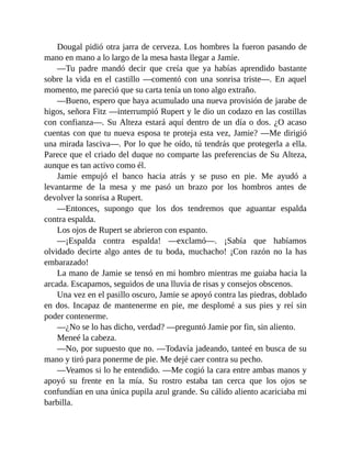 Dougal pidió otra jarra de cerveza. Los hombres la fueron pasando de
mano en mano a lo largo de la mesa hasta llegar a Jamie.
—Tu padre mandó decir que creía que ya habías aprendido bastante
sobre la vida en el castillo —comentó con una sonrisa triste—. En aquel
momento, me pareció que su carta tenía un tono algo extraño.
—Bueno, espero que haya acumulado una nueva provisión de jarabe de
higos, señora Fitz —interrumpió Rupert y le dio un codazo en las costillas
con confianza—. Su Alteza estará aquí dentro de un día o dos. ¿O acaso
cuentas con que tu nueva esposa te proteja esta vez, Jamie? —Me dirigió
una mirada lasciva—. Por lo que he oído, tú tendrás que protegerla a ella.
Parece que el criado del duque no comparte las preferencias de Su Alteza,
aunque es tan activo como él.
Jamie empujó el banco hacia atrás y se puso en pie. Me ayudó a
levantarme de la mesa y me pasó un brazo por los hombros antes de
devolver la sonrisa a Rupert.
—Entonces, supongo que los dos tendremos que aguantar espalda
contra espalda.
Los ojos de Rupert se abrieron con espanto.
—¡Espalda contra espalda! —exclamó—. ¡Sabía que habíamos
olvidado decirte algo antes de tu boda, muchacho! ¡Con razón no la has
embarazado!
La mano de Jamie se tensó en mi hombro mientras me guiaba hacia la
arcada. Escapamos, seguidos de una lluvia de risas y consejos obscenos.
Una vez en el pasillo oscuro, Jamie se apoyó contra las piedras, doblado
en dos. Incapaz de mantenerme en pie, me desplomé a sus pies y reí sin
poder contenerme.
—¿No se lo has dicho, verdad? —preguntó Jamie por fin, sin aliento.
Meneé la cabeza.
—No, por supuesto que no. —Todavía jadeando, tanteé en busca de su
mano y tiró para ponerme de pie. Me dejé caer contra su pecho.
—Veamos si lo he entendido. —Me cogió la cara entre ambas manos y
apoyó su frente en la mía. Su rostro estaba tan cerca que los ojos se
confundían en una única pupila azul grande. Su cálido aliento acariciaba mi
barbilla.
 