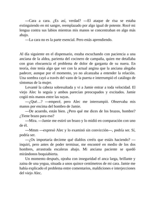 —Cara a cara. ¿Es así, verdad? —El ataque de risa se estaba
extinguiendo en mi sangre, reemplazado por algo igual de potente. Rocé mi
lengua contra sus labios mientras mis manos se concentraban en algo más
abajo.
—La cara no es la parte esencial. Pero estás aprendiendo.
Al día siguiente en el dispensario, estaba escuchando con paciencia a una
anciana de la aldea, parienta del cocinero de campaña, quien me detallaba
con gran elocuencia el problema de dolor de garganta de su nuera. En
teoría, éste tenía algo que ver con la actual angina que la anciana alegaba
padecer, aunque por el momento, yo no alcanzaba a entender la relación.
Una sombra cayó a través del vano de la puerta e interrumpió el catálogo de
síntomas de la mujer.
Levanté la cabeza sobresaltada y vi a Jamie entrar a toda velocidad. El
viejo Alec lo seguía y ambos parecían preocupados y excitados. Jamie
cogió mis manos entre las suyas.
—¿Qué…? —empecé, pero Alec me interrumpió. Observaba mis
manos por encima del hombro de Jamie.
—De acuerdo, están bien. ¿Pero qué me dices de los brazos, hombre?
¿Tiene brazo para eso?
—Mira. —Jamie me estiró un brazo y lo midió en comparación con uno
de él.
—Mmm —expresó Alec y lo examinó sin convicción—, podría ser. Sí,
podría ser.
—¿Os importaría decirme qué diablos creéis que estáis haciendo? —
inquirí, pero antes de poder terminar, me encontré en medio de los dos
hombres, arrastrada escaleras abajo. Mi anciana paciente se quedó
mirándonos boquiabierta.
Un momento después, ojeaba con inseguridad el anca larga, brillante y
zaina de una yegua, situada a unos quince centímetros de mi cara. Jamie me
había explicado el problema entre comentarios, maldiciones e interjecciones
del viejo Alec.
 