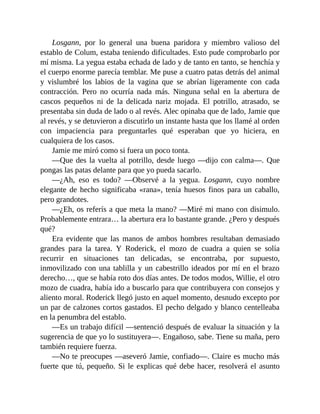 Losgann, por lo general una buena paridora y miembro valioso del
establo de Colum, estaba teniendo dificultades. Esto pude comprobarlo por
mí misma. La yegua estaba echada de lado y de tanto en tanto, se henchía y
el cuerpo enorme parecía temblar. Me puse a cuatro patas detrás del animal
y vislumbré los labios de la vagina que se abrían ligeramente con cada
contracción. Pero no ocurría nada más. Ninguna señal en la abertura de
cascos pequeños ni de la delicada nariz mojada. El potrillo, atrasado, se
presentaba sin duda de lado o al revés. Alec opinaba que de lado, Jamie que
al revés, y se detuvieron a discutirlo un instante hasta que los llamé al orden
con impaciencia para preguntarles qué esperaban que yo hiciera, en
cualquiera de los casos.
Jamie me miró como si fuera un poco tonta.
—Que des la vuelta al potrillo, desde luego —dijo con calma—. Que
pongas las patas delante para que yo pueda sacarlo.
—¿Ah, eso es todo? —Observé a la yegua. Losgann, cuyo nombre
elegante de hecho significaba «rana», tenía huesos finos para un caballo,
pero grandotes.
—¿Eh, os referís a que meta la mano? —Miré mi mano con disimulo.
Probablemente entrara… la abertura era lo bastante grande. ¿Pero y después
qué?
Era evidente que las manos de ambos hombres resultaban demasiado
grandes para la tarea. Y Roderick, el mozo de cuadra a quien se solía
recurrir en situaciones tan delicadas, se encontraba, por supuesto,
inmovilizado con una tablilla y un cabestrillo ideados por mí en el brazo
derecho…, que se había roto dos días antes. De todos modos, Willie, el otro
mozo de cuadra, había ido a buscarlo para que contribuyera con consejos y
aliento moral. Roderick llegó justo en aquel momento, desnudo excepto por
un par de calzones cortos gastados. El pecho delgado y blanco centelleaba
en la penumbra del establo.
—Es un trabajo difícil —sentenció después de evaluar la situación y la
sugerencia de que yo lo sustituyera—. Engañoso, sabe. Tiene su maña, pero
también requiere fuerza.
—No te preocupes —aseveró Jamie, confiado—. Claire es mucho más
fuerte que tú, pequeño. Si le explicas qué debe hacer, resolverá el asunto
 