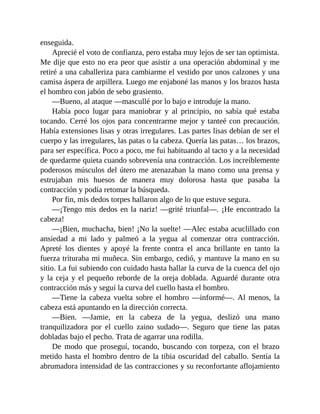enseguida.
Aprecié el voto de confianza, pero estaba muy lejos de ser tan optimista.
Me dije que esto no era peor que asistir a una operación abdominal y me
retiré a una caballeriza para cambiarme el vestido por unos calzones y una
camisa áspera de arpillera. Luego me enjaboné las manos y los brazos hasta
el hombro con jabón de sebo grasiento.
—Bueno, al ataque —mascullé por lo bajo e introduje la mano.
Había poco lugar para maniobrar y al principio, no sabía qué estaba
tocando. Cerré los ojos para concentrarme mejor y tanteé con precaución.
Había extensiones lisas y otras irregulares. Las partes lisas debían de ser el
cuerpo y las irregulares, las patas o la cabeza. Quería las patas… los brazos,
para ser específica. Poco a poco, me fui habituando al tacto y a la necesidad
de quedarme quieta cuando sobrevenía una contracción. Los increíblemente
poderosos músculos del útero me atenazaban la mano como una prensa y
estrujaban mis huesos de manera muy dolorosa hasta que pasaba la
contracción y podía retomar la búsqueda.
Por fin, mis dedos torpes hallaron algo de lo que estuve segura.
—¡Tengo mis dedos en la nariz! —grité triunfal—. ¡He encontrado la
cabeza!
—¡Bien, muchacha, bien! ¡No la suelte! —Alec estaba acuclillado con
ansiedad a mi lado y palmeó a la yegua al comenzar otra contracción.
Apreté los dientes y apoyé la frente contra el anca brillante en tanto la
fuerza trituraba mi muñeca. Sin embargo, cedió, y mantuve la mano en su
sitio. La fui subiendo con cuidado hasta hallar la curva de la cuenca del ojo
y la ceja y el pequeño reborde de la oreja doblada. Aguardé durante otra
contracción más y seguí la curva del cuello hasta el hombro.
—Tiene la cabeza vuelta sobre el hombro —informé—. Al menos, la
cabeza está apuntando en la dirección correcta.
—Bien. —Jamie, en la cabeza de la yegua, deslizó una mano
tranquilizadora por el cuello zaino sudado—. Seguro que tiene las patas
dobladas bajo el pecho. Trata de agarrar una rodilla.
De modo que proseguí, tocando, buscando con torpeza, con el brazo
metido hasta el hombro dentro de la tibia oscuridad del caballo. Sentía la
abrumadora intensidad de las contracciones y su reconfortante aflojamiento
 