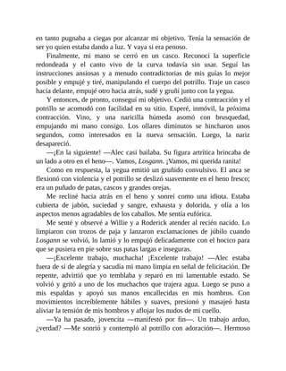 en tanto pugnaba a ciegas por alcanzar mi objetivo. Tenía la sensación de
ser yo quien estaba dando a luz. Y vaya si era penoso.
Finalmente, mi mano se cerró en un casco. Reconocí la superficie
redondeada y el canto vivo de la curva todavía sin usar. Seguí las
instrucciones ansiosas y a menudo contradictorias de mis guías lo mejor
posible y empujé y tiré, manipulando el cuerpo del potrillo. Traje un casco
hacia delante, empujé otro hacia atrás, sudé y gruñí junto con la yegua.
Y entonces, de pronto, conseguí mi objetivo. Cedió una contracción y el
potrillo se acomodó con facilidad en su sitio. Esperé, inmóvil, la próxima
contracción. Vino, y una naricilla húmeda asomó con brusquedad,
empujando mi mano consigo. Los ollares diminutos se hincharon unos
segundos, como interesados en la nueva sensación. Luego, la nariz
desapareció.
—¡En la siguiente! —Alec casi bailaba. Su figura artrítica brincaba de
un lado a otro en el heno—. Vamos, Losgann. ¡Vamos, mi querida ranita!
Como en respuesta, la yegua emitió un gruñido convulsivo. El anca se
flexionó con violencia y el potrillo se deslizó suavemente en el heno fresco;
era un puñado de patas, cascos y grandes orejas.
Me recliné hacia atrás en el heno y sonreí como una idiota. Estaba
cubierta de jabón, suciedad y sangre, exhausta y dolorida, y olía a los
aspectos menos agradables de los caballos. Me sentía eufórica.
Me senté y observé a Willie y a Roderick atender al recién nacido. Lo
limpiaron con trozos de paja y lanzaron exclamaciones de júbilo cuando
Losgann se volvió, lo lamió y lo empujó delicadamente con el hocico para
que se pusiera en pie sobre sus patas largas e inseguras.
—¡Excelente trabajo, muchacha! ¡Excelente trabajo! —Alec estaba
fuera de sí de alegría y sacudía mi mano limpia en señal de felicitación. De
repente, advirtió que yo temblaba y reparó en mi lamentable estado. Se
volvió y gritó a uno de los muchachos que trajera agua. Luego se puso a
mis espaldas y apoyó sus manos encallecidas en mis hombros. Con
movimientos increíblemente hábiles y suaves, presionó y masajeó hasta
aliviar la tensión de mis hombros y aflojar los nudos de mi cuello.
—Ya ha pasado, jovencita —manifestó por fin—. Un trabajo arduo,
¿verdad? —Me sonrió y contempló al potrillo con adoración—. Hermoso
 