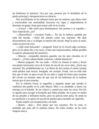 las bailarinas la imitaron. Una por una, pasaron por la hendidura de la
piedra principal y desaparecieron en silencio.
Nos acuclillamos en los arbustos hasta que las mujeres, que ahora reían
y conversaban con normalidad, buscaron sus ropas y emprendieron el
descenso en grupo, listas para tomar café en la vicaría.
—¡Caray! —Me estiré para desentumecer mis piernas y la espalda—.
Vaya espectáculo, ¿no?
—¡Maravilloso! —exclamó Frank—. No me lo hubiera perdido por
nada del mundo. —Salió del arbusto como una serpiente. Me dejó
desenredarme sola y se dirigió al interior del círculo. Pegó la nariz al suelo,
como un perro de caza.
—¿Qué estás buscando? —pregunté. Entré en el círculo algo vacilante,
pero ya era pleno día y las rocas, si bien aún impresionaban, habían perdido
el aspecto amenazante del amanecer.
—Marcas —respondió mientras gateaba con los ojos clavados en el
césped—. ¿Cómo sabían dónde comenzar y dónde detenerse?
—Buena pregunta. No veo nada. —Eché un vistazo al suelo y divisé
una planta interesante cerca de la base de una de las rocas altas. ¿Sería una
miosota? No, probablemente no. Las flores de ésta tenían el centro naranja
entre pétalos azul oscuro. Intrigada, me acerqué. Frank, con un oído más
fino que el mío, se puso en pie de un salto y cogió mi brazo para sacarme
del círculo un instante antes de que una de las bailarinas de la mañana
entrara por el otro extremo.
Era la señorita Grant, la regordeta y pequeña mujer que atendía la
confitería del pueblo en la calle Mayor. Miró a su alrededor y buscó sus
anteojos en el bolsillo. Se los colocó y caminó por entre las rocas. Por fin,
se agachó para recoger la horquilla que había perdido. Se la puso en medio
de sus pesados y brillantes bucles, pero no parecía tener prisa. Se sentó en
un montículo y se apoyó en una de las piedras para encender un cigarrillo.
Frank suspiró con exasperación a mi lado.
—Bueno —dijo—. Será mejor que nos vayamos. Por lo visto, es
probable que pase allí la mañana entera. De todos modos, no he visto
ninguna marca.
 
