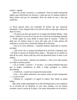 animal —agregó.
Jamie me ayudó a lavarme y a cambiarme. Tenía los dedos demasiado
rígidos para abrocharme los botones y sabía que por la mañana tendría el
brazo entero azul por las moraduras. Pero me sentía en paz y más que
satisfecha.
La lluvia pareció durar una eternidad. El primer día que amaneció
despejado y claro, bizqueé bajo la luz del sol como un topo que acabara de
dejar su cueva.
—Tu piel es tan fina que puedo ver la sangre moviéndose debajo —dijo
Jamie y delineó el curso de un rayo de sol a través de mi estómago desnudo
—. Puedo seguir las venas desde tu mano hasta el corazón. —Subió un
dedo por mi muñeca hasta la curva del codo, por el lado interno del
antebrazo y a través de la inclinación debajo de la clavícula.
—Esa es la vena subclavia —comenté mientras observaba el trayecto
del dedo.
—¿De veras? Ah, sí, porque está debajo de la clavícula. Cuéntame más.
—El dedo se movió con lentitud hacia abajo—. Me gusta oír el nombre en
latín de las cosas. Nunca soñé que sería tan placentero hacer el amor a una
médica.
—Ésa es una aréola —declaré con modestia—. Pero ya lo sabes porque
te lo dije la semana pasada.
—Sí, es verdad —susurró—. Y son dos. —La cabeza brillante bajó para
que la lengua reemplazara al dedo y luego prosiguió su camino
descendente.
—Umbilicus —musité con respiración entrecortada.
—Um. —Los labios esbozaron una sonrisa contra mi piel transparente
—. ¿Y qué es esto?
—Dímelo tú —respondí y le agarré la cabeza. Pero Jamie no podía
hablar.
Más tarde, estaba repantigada en la silla del dispensario y me complacía
en el recuerdo de mi despertar en una cama soleada, con las mantas
revueltas como la arena de la playa. Una mano descansaba en mi pecho y
 