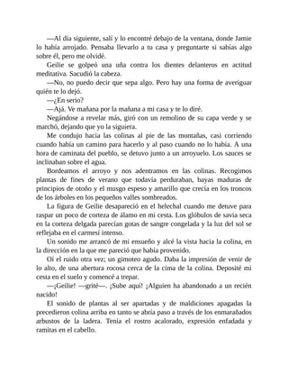—Al día siguiente, salí y lo encontré debajo de la ventana, donde Jamie
lo había arrojado. Pensaba llevarlo a tu casa y preguntarte si sabías algo
sobre él, pero me olvidé.
Geilie se golpeó una uña contra los dientes delanteros en actitud
meditativa. Sacudió la cabeza.
—No, no puedo decir que sepa algo. Pero hay una forma de averiguar
quién te lo dejó.
—¿En serio?
—Ajá. Ve mañana por la mañana a mi casa y te lo diré.
Negándose a revelar más, giró con un remolino de su capa verde y se
marchó, dejando que yo la siguiera.
Me condujo hacia las colinas al pie de las montañas, casi corriendo
cuando había un camino para hacerlo y al paso cuando no lo había. A una
hora de caminata del pueblo, se detuvo junto a un arroyuelo. Los sauces se
inclinaban sobre el agua.
Bordeamos el arroyo y nos adentramos en las colinas. Recogimos
plantas de fines de verano que todavía perduraban, bayas maduras de
principios de otoño y el musgo espeso y amarillo que crecía en los troncos
de los árboles en los pequeños valles sombreados.
La figura de Geilie desapareció en el helechal cuando me detuve para
raspar un poco de corteza de álamo en mi cesta. Los glóbulos de savia seca
en la corteza delgada parecían gotas de sangre congelada y la luz del sol se
reflejaba en el carmesí intenso.
Un sonido me arrancó de mi ensueño y alcé la vista hacia la colina, en
la dirección en la que me pareció que había provenido.
Oí el ruido otra vez; un gimoteo agudo. Daba la impresión de venir de
lo alto, de una abertura rocosa cerca de la cima de la colina. Deposité mi
cesta en el suelo y comencé a trepar.
—¡Geilie! —grité—. ¡Sube aquí! ¡Alguien ha abandonado a un recién
nacido!
El sonido de plantas al ser apartadas y de maldiciones apagadas la
precedieron colina arriba en tanto se abría paso a través de los enmarañados
arbustos de la ladera. Tenía el rostro acalorado, expresión enfadada y
ramitas en el cabello.
 