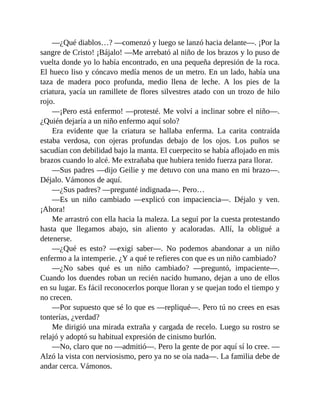 —¿Qué diablos…? —comenzó y luego se lanzó hacia delante—. ¡Por la
sangre de Cristo! ¡Bájalo! —Me arrebató al niño de los brazos y lo puso de
vuelta donde yo lo había encontrado, en una pequeña depresión de la roca.
El hueco liso y cóncavo medía menos de un metro. En un lado, había una
taza de madera poco profunda, medio llena de leche. A los pies de la
criatura, yacía un ramillete de flores silvestres atado con un trozo de hilo
rojo.
—¡Pero está enfermo! —protesté. Me volví a inclinar sobre el niño—.
¿Quién dejaría a un niño enfermo aquí solo?
Era evidente que la criatura se hallaba enferma. La carita contraída
estaba verdosa, con ojeras profundas debajo de los ojos. Los puños se
sacudían con debilidad bajo la manta. El cuerpecito se había aflojado en mis
brazos cuando lo alcé. Me extrañaba que hubiera tenido fuerza para llorar.
—Sus padres —dijo Geilie y me detuvo con una mano en mi brazo—.
Déjalo. Vámonos de aquí.
—¿Sus padres? —pregunté indignada—. Pero…
—Es un niño cambiado —explicó con impaciencia—. Déjalo y ven.
¡Ahora!
Me arrastró con ella hacia la maleza. La seguí por la cuesta protestando
hasta que llegamos abajo, sin aliento y acaloradas. Allí, la obligué a
detenerse.
—¿Qué es esto? —exigí saber—. No podemos abandonar a un niño
enfermo a la intemperie. ¿Y a qué te refieres con que es un niño cambiado?
—¿No sabes qué es un niño cambiado? —preguntó, impaciente—.
Cuando los duendes roban un recién nacido humano, dejan a uno de ellos
en su lugar. Es fácil reconocerlos porque lloran y se quejan todo el tiempo y
no crecen.
—Por supuesto que sé lo que es —repliqué—. Pero tú no crees en esas
tonterías, ¿verdad?
Me dirigió una mirada extraña y cargada de recelo. Luego su rostro se
relajó y adoptó su habitual expresión de cinismo burlón.
—No, claro que no —admitió—. Pero la gente de por aquí sí lo cree. —
Alzó la vista con nerviosismo, pero ya no se oía nada—. La familia debe de
andar cerca. Vámonos.
 