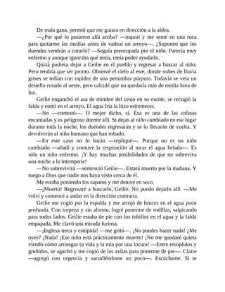 De mala gana, permití que me guiara en dirección a la aldea.
—¿Por qué lo pusieron allá arriba? —inquirí y me senté en una roca
para quitarme las medias antes de vadear un arroyo—. ¿Suponen que los
duendes vendrán a curarlo? —Seguía preocupada por el niño. Parecía muy
enfermo y aunque ignoraba qué tenía, creía poder ayudarlo.
Quizá pudiera dejar a Geilie en el pueblo y regresar a buscar al niño.
Pero tendría que ser pronto. Observé el cielo al este, donde nubes de lluvia
grises se teñían con rapidez de una penumbra púrpura. Todavía se veía un
destello rosado al oeste, pero calculé que no quedaría más de media hora de
luz.
Geilie enganchó el asa de mimbre del cesto en su escote, se recogió la
falda y entró en el arroyo. El agua fría la hizo estremecer.
—No —contestó—. O mejor dicho, sí. Ésa es una de las colinas
encantadas y es peligroso dormir allí. Si dejas al niño cambiado en ese lugar
durante toda la noche, los duendes regresarán y se lo llevarán de vuelta. Y
devolverán al niño humano que han robado.
—En este caso no lo harán —repliqué—. Porque no es un niño
cambiado —añadí y contuve la respiración al tocar el agua helada—. Es
sólo un niño enfermo. ¡Y hay muchas posibilidades de que no sobreviva
una noche a la intemperie!
—No sobrevivirá —sentenció Geilie—. Estará muerto por la mañana. Y
ruego a Dios que nadie nos haya visto cerca de él.
Me estaba poniendo los zapatos y me detuve en seco.
—¡Muerto! Regresaré a buscarlo, Geilie. No puedo dejarlo allí. —Me
volví y comencé a andar en la dirección contraria.
Geilie me cogió por la espalda y me arrojó de bruces en el agua poco
profunda. Con torpeza y sin aliento, logré ponerme de rodillas, salpicando
para todos lados. Geilie estaba de pie con los tobillos en el agua y la falda
empapada. Me clavó una mirada furiosa.
—¡Inglesa terca y estúpida! —me gritó—. ¡No puedes hacer nada! ¿Me
oyes? ¡Nada! ¡Ese niño está prácticamente muerto! ¡No me quedaré quieta
viendo cómo arriesgas tu vida y la mía por una locura! —Entre resoplidos y
gruñidos, se agachó y me cogió de las axilas para ponerme de pie—. Claire
—agregó con urgencia y sacudiéndome un poco—. Escúchame. Si te
 