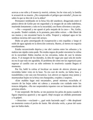 acercas a ese niño y él muere (y morirá, créeme, los he visto así), la familia
te acusará de su muerte. ¿No comprendes el peligro que entraña? ¿Acaso no
sabes lo que se dice de ti en la aldea?
Permanecí temblando en la brisa fría del atardecer, desgarrada entre el
pánico obvio de Geilie por mi seguridad y la imagen de un niño indefenso,
muriendo lentamente y solo en la oscuridad, con flores silvestres a sus pies.
—No —respondí y me aparté el pelo mojado de la cara—. No, Geilie,
no puedo. Tendré cuidado, te lo prometo, pero debo volver. —Me liberé de
sus manos y me encaminé hacia la orilla. Tropecé y salpiqué agua en las
sombras inciertas del cauce del arroyo.
Hubo un grito amortiguado de exasperación a mis espaldas y luego el
ruido de agua agitada en la dirección contraria. Bueno, al menos no seguiría
estorbándome.
Estaba oscureciendo deprisa y me abrí camino entre los arbustos y la
maleza tan rápido como pude. No estaba segura de poder encontrar la colina
en la oscuridad. Había muchas en las cercanías, todas de casi la misma
altura. Y al margen de los duendes, la idea de vagar por aquí sola de noche
no era lo que más me agradaba. El problema de cómo me las ingeniaría para
regresar al castillo con un niño enfermo lo resolvería cuando llegara el
momento.
Por fin, hallé la colina al localizar un monte de alerces jóvenes que
recordaba haber visto en la base. Ya era casi de noche, no había luna, y
trastabillaba y me caía con frecuencia. Los alerces se erguían muy juntos y
murmuraban bajito en la brisa con chasquidos, crujidos y suspiros.
«Este maldito lugar está encantado», pensé mientras escuchaba el
susurro de las hojas sobre mi cabeza y avanzaba con cuidado entre los
troncos delgados. «No me sorprendería toparme con un fantasma detrás del
próximo árbol».
Y me sorprendí. De hecho, se me pusieron los pelos de punta cuando la
figura imprecisa apareció y me agarró. Dejé escapar un chillido penetrante
y la golpeé.
—Jesucristo —exclamé—, ¿qué estás haciendo aquí? —Me desplomé
un momento contra el pecho de Jamie. Me aliviaba verlo, a pesar del susto
que me había dado.
 