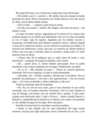 Me cogió del brazo y me volvió para conducirme fuera del bosque.
—He venido a por ti —susurró—. He salido a buscarte porque se estaba
haciendo de noche. Me he encontrado con Geillis Duncan cerca del arroyo
St. John y me ha dicho dónde estabas.
—Pero el niño… —empecé y giré hacia la colina.
—El niño está muerto —afirmó. Me obligó a volverme de nuevo—. He
subido a verlo.
Lo seguí sin poner reparos, angustiada por la muerte de la criatura pero
contenta porque ya no tendría que habérmelas sola con la colina encantada
ni con el largo viaje de regreso. Agobiada por los árboles oscuros y
susurrantes, no hablé hasta que hubimos cruzado el arroyo. Todavía mojada
a causa de la inmersión anterior, no me molesté en quitarme las medias y lo
atravesé con indiferencia. Jamie, aún seco, se conservó así. Brincó desde la
orilla a una roca que se elevaba sobre la corriente y luego saltó a la orilla
opuesta como un atleta.
—¿Tienes idea de lo peligroso que es andar fuera de noche y sola,
Sassenach? —preguntó. No parecía enfadado, sólo curioso.
—No… quiero decir, sí. Siento haberte preocupado. Pero no podía
abandonar a una criatura indefensa en ese lugar. Simplemente, no podía.
—Sí, lo sé. —Me estrechó un poco—. Tienes un corazón generoso,
Sassenach. Pero no te imaginas a lo que te estás enfrentando.
—¿Duendes, eh? —Estaba cansada y alterada por el incidente. Pero lo
disimulé con petulancia—. No temo a las supersticiones. —Se me ocurrió
algo—. ¿Tú crees en duendes y niños cambiados y todo eso?
Vaciló un momento antes de responder.
—No. No, no creo en esas cosas, pero ni loco dormiría en una colina
encantada. Soy un hombre instruido, Sassenach. Tuve un tutor alemán en
casa de Dougal, uno bueno, que me enseñó latín y griego. Y más tarde,
cuando tenía dieciocho años y viajé a Francia… bueno, estudié historia y
filosofía y comprendí que el mundo no se reducía a los valles y los páramos
y a los caballos de agua en los lagos. Pero esta gente…
Sacudió un brazo hacia la oscuridad a nuestras espaldas.
—Jamás se han alejado más de unos kilómetros del lugar donde
nacieron, excepto para algo importante como la Reunión de un clan, y eso
 