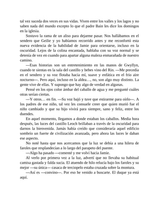 tal vez suceda dos veces en sus vidas. Viven entre los valles y los lagos y no
saben nada del mundo excepto lo que el padre Bain les dice los domingos
en la iglesia.
Sostuvo la rama de un aliso para dejarme pasar. Nos hallábamos en el
sendero que Geilie y yo habíamos recorrido antes y me reconfortó esta
nueva evidencia de la habilidad de Jamie para orientarse, incluso en la
oscuridad. Lejos de la colina encantada, hablaba con su voz normal y se
detenía de vez en cuando para apartar alguna maleza enmarañada de nuestro
camino.
—Esas historias son un entretenimiento en las manos de Gwyllyn,
cuando te sientas en la sala del castillo y bebes vino del Rin. —Me precedía
en el sendero y su voz flotaba hacia mí, suave y enfática en el frío aire
nocturno—. Pero aquí, incluso en la aldea…, no, son algo muy distinto. La
gente vive de ellas. Y supongo que hay algo de verdad en algunas.
Pensé en los ojos color ámbar del caballo de agua y me pregunté cuáles
otras serían ciertas.
—Y otros… en fin. —Su voz bajó y tuve que estirarme para oírlo—. A
los padres de ese niño, tal vez les consuele creer que quien murió fue el
niño cambiado y que su hijo vivirá para siempre, sano y feliz, entre los
duendes.
En aquel momento, llegamos a donde estaban los caballos. Media hora
después, las luces del castillo Leoch brillaban a través de la oscuridad para
darnos la bienvenida. Jamás había creído que consideraría aquel edificio
sombrío un fuerte de civilización avanzada, pero ahora las luces le daban
ese aspecto.
No noté hasta que nos acercamos que la luz se debía a una hilera de
faroles que resplandecían a lo largo del parapeto del puente.
—Algo ha pasado —comenté y me volví hacia Jamie.
Al verlo por primera vez a la luz, advertí que no llevaba su habitual
camisa gastada y falda sucia. El atuendo de hilo relucía bajo los faroles y su
mejor —su única— casaca de terciopelo estaba cruzada sobre la montura.
—Así es —convino—. Por eso he venido a buscarte. El duque ya está
aquí.
 
