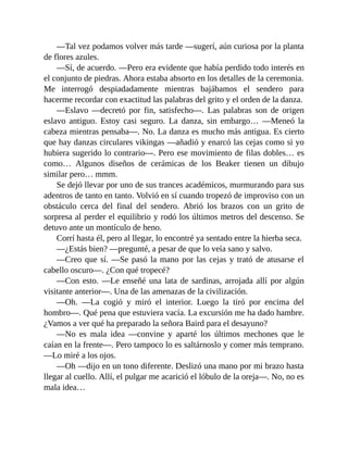 —Tal vez podamos volver más tarde —sugerí, aún curiosa por la planta
de flores azules.
—Sí, de acuerdo. —Pero era evidente que había perdido todo interés en
el conjunto de piedras. Ahora estaba absorto en los detalles de la ceremonia.
Me interrogó despiadadamente mientras bajábamos el sendero para
hacerme recordar con exactitud las palabras del grito y el orden de la danza.
—Eslavo —decretó por fin, satisfecho—. Las palabras son de origen
eslavo antiguo. Estoy casi seguro. La danza, sin embargo… —Meneó la
cabeza mientras pensaba—. No. La danza es mucho más antigua. Es cierto
que hay danzas circulares vikingas —añadió y enarcó las cejas como si yo
hubiera sugerido lo contrario—. Pero ese movimiento de filas dobles… es
como… Algunos diseños de cerámicas de los Beaker tienen un dibujo
similar pero… mmm.
Se dejó llevar por uno de sus trances académicos, murmurando para sus
adentros de tanto en tanto. Volvió en sí cuando tropezó de improviso con un
obstáculo cerca del final del sendero. Abrió los brazos con un grito de
sorpresa al perder el equilibrio y rodó los últimos metros del descenso. Se
detuvo ante un montículo de heno.
Corrí hasta él, pero al llegar, lo encontré ya sentado entre la hierba seca.
—¿Estás bien? —pregunté, a pesar de que lo veía sano y salvo.
—Creo que sí. —Se pasó la mano por las cejas y trató de atusarse el
cabello oscuro—. ¿Con qué tropecé?
—Con esto. —Le enseñé una lata de sardinas, arrojada allí por algún
visitante anterior—. Una de las amenazas de la civilización.
—Oh. —La cogió y miró el interior. Luego la tiró por encima del
hombro—. Qué pena que estuviera vacía. La excursión me ha dado hambre.
¿Vamos a ver qué ha preparado la señora Baird para el desayuno?
—No es mala idea —convine y aparté los últimos mechones que le
caían en la frente—. Pero tampoco lo es saltárnoslo y comer más temprano.
—Lo miré a los ojos.
—Oh —dijo en un tono diferente. Deslizó una mano por mi brazo hasta
llegar al cuello. Allí, el pulgar me acarició el lóbulo de la oreja—. No, no es
mala idea…
 