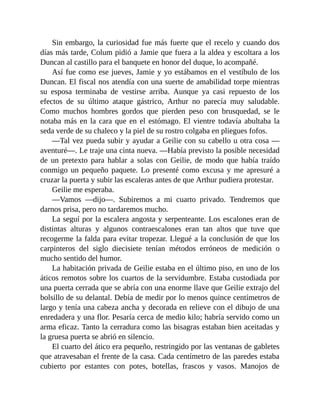 Sin embargo, la curiosidad fue más fuerte que el recelo y cuando dos
días más tarde, Colum pidió a Jamie que fuera a la aldea y escoltara a los
Duncan al castillo para el banquete en honor del duque, lo acompañé.
Así fue como ese jueves, Jamie y yo estábamos en el vestíbulo de los
Duncan. El fiscal nos atendía con una suerte de amabilidad torpe mientras
su esposa terminaba de vestirse arriba. Aunque ya casi repuesto de los
efectos de su último ataque gástrico, Arthur no parecía muy saludable.
Como muchos hombres gordos que pierden peso con brusquedad, se le
notaba más en la cara que en el estómago. El vientre todavía abultaba la
seda verde de su chaleco y la piel de su rostro colgaba en pliegues fofos.
—Tal vez pueda subir y ayudar a Geilie con su cabello u otra cosa —
aventuré—. Le traje una cinta nueva. —Había previsto la posible necesidad
de un pretexto para hablar a solas con Geilie, de modo que había traído
conmigo un pequeño paquete. Lo presenté como excusa y me apresuré a
cruzar la puerta y subir las escaleras antes de que Arthur pudiera protestar.
Geilie me esperaba.
—Vamos —dijo—. Subiremos a mi cuarto privado. Tendremos que
darnos prisa, pero no tardaremos mucho.
La seguí por la escalera angosta y serpenteante. Los escalones eran de
distintas alturas y algunos contraescalones eran tan altos que tuve que
recogerme la falda para evitar tropezar. Llegué a la conclusión de que los
carpinteros del siglo diecisiete tenían métodos erróneos de medición o
mucho sentido del humor.
La habitación privada de Geilie estaba en el último piso, en uno de los
áticos remotos sobre los cuartos de la servidumbre. Estaba custodiada por
una puerta cerrada que se abría con una enorme llave que Geilie extrajo del
bolsillo de su delantal. Debía de medir por lo menos quince centímetros de
largo y tenía una cabeza ancha y decorada en relieve con el dibujo de una
enredadera y una flor. Pesaría cerca de medio kilo; habría servido como un
arma eficaz. Tanto la cerradura como las bisagras estaban bien aceitadas y
la gruesa puerta se abrió en silencio.
El cuarto del ático era pequeño, restringido por las ventanas de gabletes
que atravesaban el frente de la casa. Cada centímetro de las paredes estaba
cubierto por estantes con potes, botellas, frascos y vasos. Manojos de
 