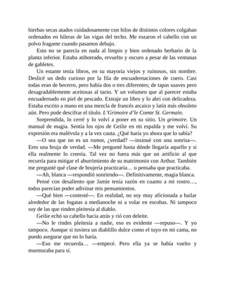 hierbas secas atados cuidadosamente con hilos de distintos colores colgaban
ordenados en hileras de las vigas del techo. Me rozaron el cabello con un
polvo fragante cuando pasamos debajo.
Esto no se parecía en nada al limpio y bien ordenado herbario de la
planta inferior. Estaba atiborrado, revuelto y oscuro a pesar de las ventanas
de gabletes.
Un estante tenía libros, en su mayoría viejos y ruinosos, sin nombre.
Deslicé un dedo curioso por la fila de encuadernaciones de cuero. Casi
todas eran de becerro, pero había dos o tres diferentes; de tapas suaves pero
desagradablemente aceitosas al tacto. Y un volumen que al parecer estaba
encuadernado en piel de pescado. Extraje un libro y lo abrí con delicadeza.
Estaba escrito a mano en una mezcla de francés arcaico y latín más obsoleto
aún. Pero pude descifrar el título. L’Grimoire d’le Comte St. Germain.
Sorprendida, lo cerré y lo volví a poner en su sitio. Un grimoire. Un
manual de magia. Sentía los ojos de Geilie en mi espalda y me volví. Su
expresión era malévola y a la vez cauta. ¿Qué haría yo ahora que lo sabía?
—O sea que no es un rumor, ¿verdad? —insinué con una sonrisa—.
Eres una bruja de verdad. —Me pregunté hasta dónde llegaría aquello y si
ella realmente lo creería. Tal vez no fuera más que un artificio al que
recurría para mitigar el aburrimiento de su matrimonio con Arthur. También
me pregunté qué clase de brujería practicaría… o pensaba que practicaba.
—Ah, blanca —respondió sonriendo—. Definitivamente, magia blanca.
Pensé con desaliento que Jamie tenía razón en cuanto a mi rostro…,
todos parecían poder adivinar mis pensamientos.
—Qué bien —contesté—. En realidad, no soy muy aficionada a bailar
alrededor de las fogatas a medianoche ni a volar en escobas. Ni tampoco
soy de las que rinden pleitesía al diablo.
Geilie echó su cabello hacia atrás y rió con deleite.
—No le rindes pleitesía a nadie, eso es evidente —repuso—. Y yo
tampoco. Aunque si tuviera un diablillo dulce como el tuyo en mi cama, no
puedo asegurar que no lo haría.
—Eso me recuerda… —empecé. Pero ella ya se había vuelto y
murmuraba para sí.
 