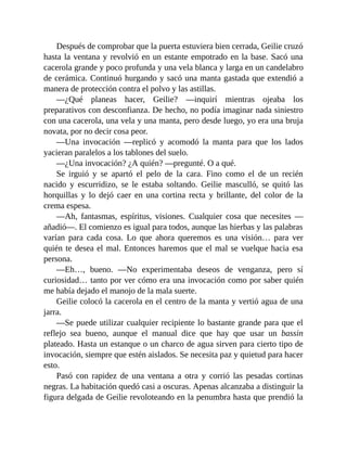 Después de comprobar que la puerta estuviera bien cerrada, Geilie cruzó
hasta la ventana y revolvió en un estante empotrado en la base. Sacó una
cacerola grande y poco profunda y una vela blanca y larga en un candelabro
de cerámica. Continuó hurgando y sacó una manta gastada que extendió a
manera de protección contra el polvo y las astillas.
—¿Qué planeas hacer, Geilie? —inquirí mientras ojeaba los
preparativos con desconfianza. De hecho, no podía imaginar nada siniestro
con una cacerola, una vela y una manta, pero desde luego, yo era una bruja
novata, por no decir cosa peor.
—Una invocación —replicó y acomodó la manta para que los lados
yacieran paralelos a los tablones del suelo.
—¿Una invocación? ¿A quién? —pregunté. O a qué.
Se irguió y se apartó el pelo de la cara. Fino como el de un recién
nacido y escurridizo, se le estaba soltando. Geilie masculló, se quitó las
horquillas y lo dejó caer en una cortina recta y brillante, del color de la
crema espesa.
—Ah, fantasmas, espíritus, visiones. Cualquier cosa que necesites —
añadió—. El comienzo es igual para todos, aunque las hierbas y las palabras
varían para cada cosa. Lo que ahora queremos es una visión… para ver
quién te desea el mal. Entonces haremos que el mal se vuelque hacia esa
persona.
—Eh…, bueno. —No experimentaba deseos de venganza, pero sí
curiosidad… tanto por ver cómo era una invocación como por saber quién
me había dejado el manojo de la mala suerte.
Geilie colocó la cacerola en el centro de la manta y vertió agua de una
jarra.
—Se puede utilizar cualquier recipiente lo bastante grande para que el
reflejo sea bueno, aunque el manual dice que hay que usar un bassin
plateado. Hasta un estanque o un charco de agua sirven para cierto tipo de
invocación, siempre que estén aislados. Se necesita paz y quietud para hacer
esto.
Pasó con rapidez de una ventana a otra y corrió las pesadas cortinas
negras. La habitación quedó casi a oscuras. Apenas alcanzaba a distinguir la
figura delgada de Geilie revoloteando en la penumbra hasta que prendió la
 