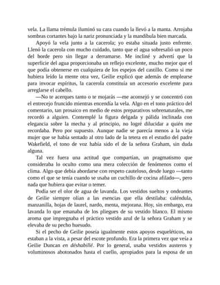vela. La llama trémula iluminó su cara cuando la llevó a la manta. Arrojaba
sombras cortantes bajo la nariz pronunciada y la mandíbula bien marcada.
Apoyó la vela junto a la cacerola; yo estaba situada justo enfrente.
Llenó la cacerola con mucho cuidado, tanto que el agua sobresalió un poco
del borde pero sin llegar a derramarse. Me incliné y advertí que la
superficie del agua proporcionaba un reflejo excelente, mucho mejor que el
que podía obtenerse en cualquiera de los espejos del castillo. Como si me
hubiera leído la mente otra vez, Geilie explicó que además de emplearse
para invocar espíritus, la cacerola constituía un accesorio excelente para
arreglarse el cabello.
—No te acerques tanto o te mojarás —me aconsejó y se concentró con
el entrecejo fruncido mientras encendía la vela. Algo en el tono práctico del
comentario, tan prosaico en medio de estos preparativos sobrenaturales, me
recordó a alguien. Contemplé la figura delgada y pálida inclinada con
elegancia sobre la mecha y al principio, no logré dilucidar a quién me
recordaba. Pero por supuesto. Aunque nadie se parecía menos a la vieja
mujer que se había sentado al otro lado de la tetera en el estudio del padre
Wakefield, el tono de voz había sido el de la señora Graham, sin duda
alguna.
Tal vez fuera una actitud que compartían, un pragmatismo que
consideraba lo oculto como una mera colección de fenómenos como el
clima. Algo que debía abordarse con respeto cauteloso, desde luego —tanto
como el que se tenía cuando se usaba un cuchillo de cocina afilado—, pero
nada que hubiera que evitar o temer.
Podía ser el olor de agua de lavanda. Los vestidos sueltos y ondeantes
de Geilie siempre olían a las esencias que ella destilaba: caléndula,
manzanilla, hojas de laurel, nardo, menta, mejorana. Hoy, sin embargo, era
lavanda lo que emanaba de los pliegues de su vestido blanco. El mismo
aroma que impregnaba el práctico vestido azul de la señora Graham y se
elevaba de su pecho huesudo.
Si el pecho de Geilie poseía igualmente estos apoyos esqueléticos, no
estaban a la vista, a pesar del escote profundo. Era la primera vez que veía a
Geilie Duncan en déshabillé. Por lo general, usaba vestidos austeros y
voluminosos abotonados hasta el cuello, apropiados para la esposa de un
 
