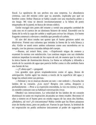fiscal. La opulencia de sus pechos era una sorpresa. La abundancia
cremosa, casi del mismo color que su atuendo, explicaba por qué un
hombre como Arthur Duncan se había casado con una muchacha pobre y
sin linaje. Mi vista se desvió involuntariamente a la hilera de potes
etiquetados de la pared, en busca de nitrato sódico.
Geilie escogió tres potes del estante y vertió una pequeña cantidad de
cada uno en el cuenco de un diminuto brasero de metal. Encendió con la
llama de la vela la capa de carbón y sopló para avivar las chispas. Un humo
fragante comenzó a elevarse a medida que prendía el carbón.
El aire del ático estaba tan quieto que el humo grisáceo subió sin
disolverse. Formó una columna que imitaba la forma de la vela blanca y
alta. Geilie se sentó entre ambas columnas como una sacerdotisa en su
templo, con las piernas cruzadas debajo del cuerpo.
—Bueno, así estará bien, creo. —Espolvoreó migas de romero y
examinó la escena con satisfacción. Las cortinas negras con sus símbolos
místicos impedían la entrada de los rayos de sol, de manera que la vela era
la única fuente de iluminación directa. La llama se reflejaba y difundía a
través de la cacerola de agua que parecía brillar como si ella también fuera
una fuente de luz.
—¿Y ahora qué? —pregunté.
Los grandes ojos grises resplandecieron como el agua, llenos de
anticipación. Geilie agitó las manos a través de la superficie del agua y
luego las enlazó entre sus piernas.
—Siéntate y no te muevas durante un rato —me ordenó—. Escucha los
latidos de tu corazón. ¿Los oyes? Respira con calma, despacio y
profundamente. —Pese a su expresión encendida, la voz era serena y lenta,
en notable contraste con su habitual conversación vivaz.
Obedecí sus instrucciones. La velocidad de los latidos de mi corazón
disminuyó en tanto mi respiración alcanzaba un ritmo estable. Reconocí el
olor a romero en el humo pero no estaba segura de las otras dos hierbas.
¿Dedalera, tal vez? ¿O cincoenrama? Había creído que las flores púrpuras
eran de hierba mora, pero no podía ser. Fueran lo que fueran, la lentitud de
mi respiración no podía atribuirse únicamente al poder de sugestión de
 