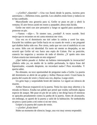 —¿Geillis? ¿Querida? —Una voz llamó desde la puerta, incierta pero
autoritaria—. Debemos irnos, querida. Los caballos están listos y todavía no
te has cambiado.
Mascullando una grosería para sí, Geilie se puso en pie y abrió la
ventana. El aire fresco azotó mi rostro y parpadeé, ahora más lúcida.
Geilie me miró con aire pensativo y luego se agachó para ayudarme a
ponerme en pie.
—Vamos —dijo—. Te sientes rara, ¿verdad? A veces sucede. Será
mejor que te recuestes en mi cama mientras me visto.
Una vez en el dormitorio me tiré sobre la colcha y cerré los ojos.
Escuché los ruiditos que Geilie hacía en su cuarto de vestir y me pregunté
qué diablos había sido eso. Por cierto, nada que ver con el maleficio ni con
su autor. Sólo con mi identidad. En tanto mi mente se despejaba, se me
ocurrió que Geilie tal vez fuera una espía de Colum. Por su posición,
conocía los negocios y secretos de todo el distrito. ¿Y quién otro sino
Colum estaría tan interesado en mis orígenes?
¿Qué habría pasado si Arthur no hubiera interrumpido la invocación?
¿Habría oído yo, en medio de la niebla perfumada, la típica frase del
hipnotizador, «cuando despierte, no recordará nada»? Pero recordaba. Y
quería saber.
No obstante, no tuve oportunidad de preguntar nada a Geilie. La puerta
del dormitorio se abrió de un golpe y Arthur Duncan entró. Cruzó hasta la
puerta del cuarto de vestir y llamó una vez, deprisa. Luego entró.
Un grito bajo y sorprendido brotó del interior. Le siguió un silencio de
muerte.
Arthur Duncan reapareció en la puerta. Tenía los ojos muy abiertos y la
mirada en blanco. Estaba tan pálido que pensé que estaba sufriendo alguna
especie de ataque. Me puse en pie de un salto y me dirigí hacia él mientras
se apoyaba pesadamente contra la jamba de la puerta. Antes de alcanzarlo,
sin embargo, se apartó de la puerta y salió de la habitación. Se tambaleaba
un poco y pasó junto a mí como si no me viera.
Golpeé a la puerta del cuarto de vestir.
—¡Geilie! ¿Estás bien?
Hubo un momento de silencio; luego, una voz muy serena respondió:
 
