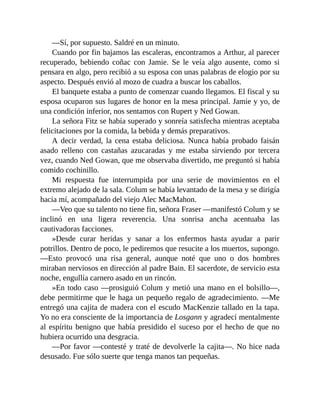 —Sí, por supuesto. Saldré en un minuto.
Cuando por fin bajamos las escaleras, encontramos a Arthur, al parecer
recuperado, bebiendo coñac con Jamie. Se le veía algo ausente, como si
pensara en algo, pero recibió a su esposa con unas palabras de elogio por su
aspecto. Después envió al mozo de cuadra a buscar los caballos.
El banquete estaba a punto de comenzar cuando llegamos. El fiscal y su
esposa ocuparon sus lugares de honor en la mesa principal. Jamie y yo, de
una condición inferior, nos sentamos con Rupert y Ned Gowan.
La señora Fitz se había superado y sonreía satisfecha mientras aceptaba
felicitaciones por la comida, la bebida y demás preparativos.
A decir verdad, la cena estaba deliciosa. Nunca había probado faisán
asado relleno con castañas azucaradas y me estaba sirviendo por tercera
vez, cuando Ned Gowan, que me observaba divertido, me preguntó si había
comido cochinillo.
Mi respuesta fue interrumpida por una serie de movimientos en el
extremo alejado de la sala. Colum se había levantado de la mesa y se dirigía
hacia mí, acompañado del viejo Alec MacMahon.
—Veo que su talento no tiene fin, señora Fraser —manifestó Colum y se
inclinó en una ligera reverencia. Una sonrisa ancha acentuaba las
cautivadoras facciones.
»Desde curar heridas y sanar a los enfermos hasta ayudar a parir
potrillos. Dentro de poco, le pediremos que resucite a los muertos, supongo.
—Esto provocó una risa general, aunque noté que uno o dos hombres
miraban nerviosos en dirección al padre Bain. El sacerdote, de servicio esta
noche, engullía carnero asado en un rincón.
»En todo caso —prosiguió Colum y metió una mano en el bolsillo—,
debe permitirme que le haga un pequeño regalo de agradecimiento. —Me
entregó una cajita de madera con el escudo MacKenzie tallado en la tapa.
Yo no era consciente de la importancia de Losgann y agradecí mentalmente
al espíritu benigno que había presidido el suceso por el hecho de que no
hubiera ocurrido una desgracia.
—Por favor —contesté y traté de devolverle la cajita—. No hice nada
desusado. Fue sólo suerte que tenga manos tan pequeñas.
 
