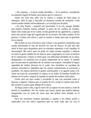 —No importa. —Colum estaba decidido—. Si lo prefiere, considérelo
un pequeño regalo de bodas, pero deseo que lo conserve.
Jamie me hizo una seña con la cabeza y acepté de mala gana el
obsequio. Abrí la tapa y descubrí un hermoso rosario de azabache. Cada
cuenta estaba tallada intrincadamente y el crucifijo era de plata.
—Es muy bonito —expresé con sinceridad. Y lo era, aunque dudaba
que pudiera hallarle mucha utilidad. A pesar de ser católica de nombre,
había sido criada por el tío Lamb, el más grande de los agnósticos, y apenas
tenía una noción vaga del significado de un rosario. De todos modos, di las
gracias a Colum con afecto y pasé el rosario a Jamie para que lo guardara
en su morral.
Me incliné en una reverencia ante Colum y me gratificó comprobar que
estaba dominando el arte de hacerlo sin caer de bruces. El jefe del clan
abrió la boca para despedirse pero un estrépito repentino a mis espaldas lo
interrumpió. Me volví, pero no pude ver nada excepto espaldas y cabezas
en tanto la gente saltaba de los bancos para congregarse en torno al motivo
de la conmoción. Colum se abrió paso con dificultad alrededor de la mesa,
despejando a la multitud con un gesto impaciente de su mano. A medida
que las personas se apartaban de su camino con respeto, vislumbré la figura
regordeta de Arthur Duncan en el suelo. Sus miembros se sacudían de
manera convulsiva e impedían que las manos voluntariosas se acercaran a
ayudarlo. Su esposa atravesó el gentío murmurador y se agachó junto a él.
Trató sin éxito de acomodarle la cabeza en su falda. El hombre hundió los
talones en el suelo y arqueó la espalda en medio de sonidos asfixiantes.
Geilie alzó sus ojos verdes y escudriñó la sala con ansiedad como si
buscara a alguien. Supuse que se trataba de mí y tomé el camino más fácil.
Me arrastré a cuatro patas debajo de la mesa.
Al llegar junto a ella, cogí el rostro de su esposo en mis manos y traté de
abrirle la mandíbula. Por los ruidos que hacía, pensé que podría haberse
atragantado con un trozo de carne que aún podría estar alojado en la
tráquea.
Pero los maxilares estaban apretados y rígidos y los labios azules y
salpicados con una saliva espumosa que no tenía nada que ver con la
 