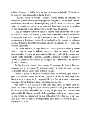 asfixia. Aunque no había duda de que se estaba asfixiando. El pecho se
henchía en vano, pugnando en busca de aire.
—Rápido, denle la vuelta —ordené. Varias manos se estiraron de
inmediato para colaborar. El cuerpo pesado fue girado con destreza. Oprimí
con fuerza mi mano entre los omóplatos y golpeé varias veces con un ruido
seco. La espalda se estremeció un poco con los golpes, pero no se produjo
el típico espasmo de una obstrucción al ser aliviada de repente.
Cogí un hombro carnoso y volví el cuerpo boca arriba otra vez. Geilie
se acercó al rostro inexpresivo y pronunció su nombre mientras masajeaba
la garganta amoratada. Los ojos estaban ahora en blanco y los talones
comenzaron a disminuir el ritmo de su tamborileo. Las manos, curvadas en
agonía, de pronto describieron un arco amplio y golpearon en el rostro a un
curioso agazapado.
Los ruidos cesaron de improviso y el cuerpo grueso se aflojó y quedó
inerte como un saco de cebada sobre las lajas de piedra. Tomé con
desesperación el pulso en una muñeca fláccida y advertí de soslayo que
Geilie estaba haciendo lo mismo. Levantó la barbilla redonda y afeitada y
apretó las yemas de los dedos bajo el ángulo de la mandíbula, en busca de
la arteria carótida.
Ambos intentos fueron infructuosos. El corazón de Arthur Duncan,
cansado por la necesidad de bombear sangre a través de aquel cuerpo
corpulento durante tantos años, se había rendido.
Recurrí a todas las técnicas de resucitación disponibles, que ahora sé
que eran inútiles: aleteo de brazos, masaje torácico, incluso respiración
boca a boca, a pesar de lo desagradable que fue, pero con el resultado
esperado. Arthur Duncan estaba completamente muerto.
Me enderecé con cansancio y me eché hacia atrás. El padre Bain me
lanzó una mirada antipática y se arrodilló junto al fiscal para administrarle
el sacramento final. Me dolían los brazos y las piernas y tenía la cara como
adormecida. El alboroto a mi alrededor parecía extrañamente remoto, como
si una cortina me separara de la sala atiborrada. Cerré los ojos y me pasé
una mano por los labios hormigueantes para tratar de borrar el gusto a
muerte de mi boca.
 