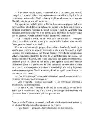 —Si no tienes mucho apetito —aventuré. Con la otra mano, me recorrió
la espalda. La palma abierta me empujó con suavidad hacia él y los dedos
comenzaron a descender. Abrió la boca y sopló por el escote de mi vestido.
El cálido aliento me acarició los senos.
Me apoyó con cuidado sobre la hierba. Las puntas espigadas del heno
parecían flotar alrededor de su cabeza. Se inclinó y me besó con ternura, y
continuó besándome mientras me desabotonaba el vestido. Avanzaba muy
despacio, un botón cada vez, y se detenía para introducir la mano y jugar
con los pezones. Por fin, abrió el vestido del cuello a la cintura.
—Oh —volvió a decir, en un tono otra vez distinto—. Terciopelo
blanco. —Hablaba con voz ronca y su cabello había vuelto a caer sobre la
frente, pero no intentó apartárselo.
Con un movimiento del pulgar, desprendió el broche del sostén y se
agachó para rendirle un experto homenaje a mis senos. Se apartó y cogió
los senos con ambas manos. Las deslizó hacia el centro hasta juntarlas para
volver a separarlas siguiendo la línea de las costillas hasta la espalda. Las
manos subieron y bajaron, una y otra vez, hasta que gemí de impaciencia.
Entonces posó los labios en los míos y me oprimió hasta que nuestras
caderas encajaron a la perfección. Su boca descendió para besarme el borde
de la oreja. La mano que me acariciaba la espalda bajó aún más y de pronto,
se detuvo con sorpresa. Volvió a tantear y Frank se irguió para mirarme con
una sonrisa en el rostro.
—¿Qué tenemos aquí? —inquirió imitando el tono de un pueblerino—.
¿O mejor dicho, que no tenemos aquí?
—Vine preparada —contesté con recato—. Las enfermeras aprenden a
anticiparse a las contingencias.
—En serio, Claire —susurró y deslizó la mano debajo de mi falda.
Subió por el muslo hasta llegar a la suave y desprotegida calidez entre mis
piernas—. Eres la persona más práctica que conozco.
Aquella noche, Frank se me acercó por detrás mientras yo estaba sentada en
un sillón de la sala con un libro grande en mi regazo.
—¿Qué haces? —preguntó. Apoyó las manos en mis hombros.
 