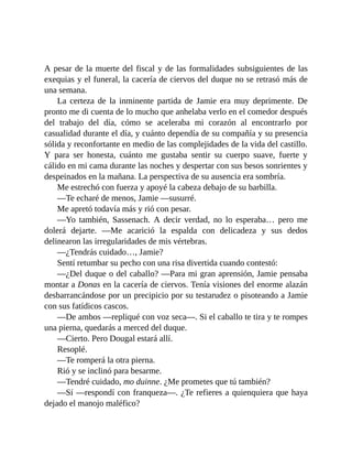 A pesar de la muerte del fiscal y de las formalidades subsiguientes de las
exequias y el funeral, la cacería de ciervos del duque no se retrasó más de
una semana.
La certeza de la inminente partida de Jamie era muy deprimente. De
pronto me di cuenta de lo mucho que anhelaba verlo en el comedor después
del trabajo del día, cómo se aceleraba mi corazón al encontrarlo por
casualidad durante el día, y cuánto dependía de su compañía y su presencia
sólida y reconfortante en medio de las complejidades de la vida del castillo.
Y para ser honesta, cuánto me gustaba sentir su cuerpo suave, fuerte y
cálido en mi cama durante las noches y despertar con sus besos sonrientes y
despeinados en la mañana. La perspectiva de su ausencia era sombría.
Me estrechó con fuerza y apoyé la cabeza debajo de su barbilla.
—Te echaré de menos, Jamie —susurré.
Me apretó todavía más y rió con pesar.
—Yo también, Sassenach. A decir verdad, no lo esperaba… pero me
dolerá dejarte. —Me acarició la espalda con delicadeza y sus dedos
delinearon las irregularidades de mis vértebras.
—¿Tendrás cuidado…, Jamie?
Sentí retumbar su pecho con una risa divertida cuando contestó:
—¿Del duque o del caballo? —Para mi gran aprensión, Jamie pensaba
montar a Donas en la cacería de ciervos. Tenía visiones del enorme alazán
desbarrancándose por un precipicio por su testarudez o pisoteando a Jamie
con sus fatídicos cascos.
—De ambos —repliqué con voz seca—. Si el caballo te tira y te rompes
una pierna, quedarás a merced del duque.
—Cierto. Pero Dougal estará allí.
Resoplé.
—Te romperá la otra pierna.
Rió y se inclinó para besarme.
—Tendré cuidado, mo duinne. ¿Me prometes que tú también?
—Sí —respondí con franqueza—. ¿Te refieres a quienquiera que haya
dejado el manojo maléfico?
 