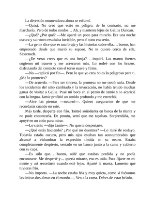 La diversión momentánea ahora se esfumó.
—Quizá. No creo que estés en peligro; de lo contrario, no me
marcharía. Pero de todos modos… Ah, y mantente lejos de Geillis Duncan.
—¿Qué? ¿Por qué? —Me aparté un poco para mirarlo. Era una noche
oscura y su rostro resultaba invisible, pero el tono era serio.
—La gente dice que es una bruja y las historias sobre ella…, bueno, han
empeorado desde que murió su esposo. No te quiero cerca de ella,
Sassenach.
—¿De veras crees que es una bruja? —inquirí. Las manos fuertes
cogieron mi trasero y me acercaron más. Lo rodeé con los brazos,
disfrutando del contacto con el torso suave y firme.
—No —replicó por fin—. Pero lo que yo crea no es lo peligroso para ti.
¿Me lo prometes?
—De acuerdo. —Para ser sincera, la promesa no me costó nada. Desde
los incidentes del niño cambiado y la invocación, no había tenido muchas
ganas de visitar a Geilie. Puse mi boca en el pezón de Jamie y lo acaricié
con la lengua. Jamie profirió un sonido profundo y me estrechó.
—Abre las piernas —susurró—. Quiero asegurarme de que me
recordarás cuando no esté.
Más tarde, desperté con frío. Tanteé soñolienta en busca de la manta y
no pude encontrarla. De pronto, sentí que me tapaban. Sorprendida, me
apoyé en un codo para mirar.
—Lo siento —dijo Jamie—. No quería despertarte.
—¿Qué estás haciendo? ¿Por qué no duermes? —Lo miré de soslayo.
Todavía estaba oscuro, pero mis ojos estaban tan acostumbrados que
alcancé a vislumbrar la expresión tímida en su rostro. Estaba
completamente despierto, sentado en un banco junto a la cama y cubierto
con su capa.
—Es sólo que… bueno, soñé que estabas perdida y no podía
encontrarte. Me desperté y… quería mirarte, eso es todo. Para fijarte en mi
mente y así recordarte cuando esté lejos. Aparté la manta. Lamento que
tuvieras frío.
—No importa. —La noche estaba fría y muy quieta, como si fuéramos
las únicas dos almas en el mundo—. Ven a la cama. Debes de estar helado.
 