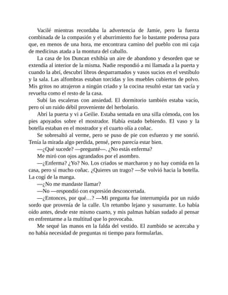 Vacilé mientras recordaba la advertencia de Jamie, pero la fuerza
combinada de la compasión y el aburrimiento fue lo bastante poderosa para
que, en menos de una hora, me encontrara camino del pueblo con mi caja
de medicinas atada a la montura del caballo.
La casa de los Duncan exhibía un aire de abandono y desorden que se
extendía al interior de la misma. Nadie respondió a mi llamada a la puerta y
cuando la abrí, descubrí libros desparramados y vasos sucios en el vestíbulo
y la sala. Las alfombras estaban torcidas y los muebles cubiertos de polvo.
Mis gritos no atrajeron a ningún criado y la cocina resultó estar tan vacía y
revuelta como el resto de la casa.
Subí las escaleras con ansiedad. El dormitorio también estaba vacío,
pero oí un ruido débil proveniente del herbolario.
Abrí la puerta y vi a Geilie. Estaba sentada en una silla cómoda, con los
pies apoyados sobre el mostrador. Había estado bebiendo. El vaso y la
botella estaban en el mostrador y el cuarto olía a coñac.
Se sobresaltó al verme, pero se puso de pie con esfuerzo y me sonrió.
Tenía la mirada algo perdida, pensé, pero parecía estar bien.
—¿Qué sucede? —pregunté—. ¿No estás enferma?
Me miró con ojos agrandados por el asombro.
—¿Enferma? ¿Yo? No. Los criados se marcharon y no hay comida en la
casa, pero sí mucho coñac. ¿Quieres un trago? —Se volvió hacia la botella.
La cogí de la manga.
—¿No me mandaste llamar?
—No —respondió con expresión desconcertada.
—¿Entonces, por qué…? —Mi pregunta fue interrumpida por un ruido
sordo que provenía de la calle. Un retumbo lejano y susurrante. Lo había
oído antes, desde este mismo cuarto, y mis palmas habían sudado al pensar
en enfrentarme a la multitud que lo provocaba.
Me sequé las manos en la falda del vestido. El zumbido se acercaba y
no había necesidad de preguntas ni tiempo para formularlas.
 