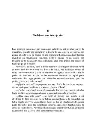 25
No dejarás que la bruja viva
Los hombros parduscos que avanzaban delante de mí se abrieron en la
oscuridad. Cuando me empujaron a través de una especie de puerta, me
golpeé el codo y caí de bruces en una negrura hedionda, plagada de formas
invisibles en movimiento frenético. Grité y pataleé en un intento por
librarme de la maraña de patas diminutas; algo más grande me asestó un
fuerte golpe en el muslo.
Rodé hacia un lado, pero a medio metro escaso tropecé con una pared
de tierra que me roció con una lluvia de polvo. Me acurruqué contra el
muro tanto como pude y traté de contener mi agitada respiración a fin de
poder oír qué era lo que estaba encerrado conmigo en aquel pozo
maloliente. Era algo grande que resoplaba estruendosamente, pero no
gruñía. ¿Sería un cerdo, tal vez?
—¿Quién esta ahí? —preguntó una voz desde la tenebrosa negrura,
atemorizada pero desafiante a la vez—. ¿Eres tú, Claire?
—¡Geilie! —exclamé y avancé tanteando. Encontré sus manos estiradas
hacia mí. Nos abrazamos con fuerza y nos mecimos en la penumbra.
—¿Hay algo más aquí? —pregunté al tiempo que miraba a mi
alrededor. Si bien mis ojos ya se habían acostumbrado a la oscuridad, no
había mucho que ver. Unos difusos haces de luz se filtraban desde alguna
parte del techo, pero las espantosas sombras aquí abajo llegaban hasta la
altura de los hombros. Apenas podía distinguir el rostro de Geilie, al mismo
nivel que el mío y sólo a unos centímetros de distancia.
 