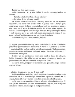 Emitió una risita algo trémula.
—Varios ratones, creo, y otros bichos. Y un olor que despertaría a un
muerto.
—Ya lo he notado. Por Dios, ¿dónde estamos?
—En la fosa de los ladrones. ¡Atrás!
Se oyó un ruido sobre nuestras cabezas y alcancé a ver un repentino
resplandor. Me apreté con fuerza contra la pared, justo a tiempo para
esquivar un torrente de barro y suciedad que cayó por un pequeño agujero
que había en el techo de nuestra prisión. Un sonido sordo siguió a la
cascada. Geilie se agachó y levantó algo del suelo. El agujero seguía abierto
y pude observar que lo que tenía en la mano era una pequeña hogaza de pan
duro. La limpió cuidadosamente con un pliegue de su falda.
—La cena —dijo—. Tienes hambre, ¿verdad?
El agujero permaneció abierto y vacío, con excepción de los ocasionales
proyectiles que lanzaban los transeúntes. A través de él, entraban la llovizna
y un viento gélido. La fosa era fría, húmeda y repugnante. Un lugar perfecto
para los supuestos huéspedes. Ladrones, vagos, blasfemos, adúlteros… y
sospechosas de brujería.
Geilie y yo nos apretujamos contra una pared en busca de calor, sin
hablar demasiado. No había mucho que decir ni tampoco mucho que
pudiéramos hacer, excepto mantener el espíritu en calma.
Al caer la noche, el agujero se oscureció hasta quedar tan negro como el
resto de la fosa.
—¿Cuánto tiempo crees que nos dejarán aquí?
Geilie cambió de posición y estiró las piernas de modo que el pequeño
círculo de luz de la mañana cayó sobre el hilo rayado de su falda. En su
origen, había sido rosa y blanco, pero ahora estaba descolorido y sucio.
—No mucho —respondió—. Esperan a los del tribunal eclesiástico. El
mes pasado escribieron a Arthur anunciándole su llegada para la segunda
semana de octubre. Estarán aquí en cualquier momento.
 
