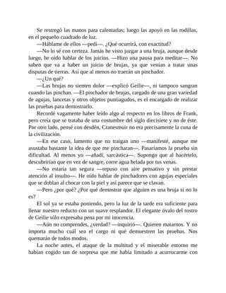 Se restregó las manos para calentarlas; luego las apoyó en las rodillas,
en el pequeño cuadrado de luz.
—Háblame de ellos —pedí—. ¿Qué ocurrirá, con exactitud?
—No lo sé con certeza. Jamás he visto juzgar a una bruja, aunque desde
luego, he oído hablar de los juicios. —Hizo una pausa para meditar—. No
saben que va a haber un juicio de brujas, ya que venían a tratar unas
disputas de tierras. Así que al menos no traerán un pinchador.
—¿Un qué?
—Las brujas no sienten dolor —explicó Geilie—, ni tampoco sangran
cuando las pinchan. —El pinchador de brujas, cargado de una gran variedad
de agujas, lancetas y otros objetos puntiagudos, es el encargado de realizar
las pruebas para demostrarlo.
Recordé vagamente haber leído algo al respecto en los libros de Frank,
pero creía que se trataba de una costumbre del siglo diecisiete y no de éste.
Por otro lado, pensé con desdén, Cranesmuir no era precisamente la cuna de
la civilización.
—En ese caso, lamento que no traigan uno —manifesté, aunque me
asustaba bastante la idea de que me pincharan—. Pasaríamos la prueba sin
dificultad. Al menos yo —añadí, sarcástica—. Supongo que al hacértelo,
descubrirían que en vez de sangre, corre agua helada por tus venas.
—No estaría tan segura —repuso con aire pensativo y sin prestar
atención al insulto—. He oído hablar de pinchadores con agujas especiales
que se doblan al chocar con la piel y así parece que se clavan.
—Pero ¿por qué? ¿Por qué demostrar que alguien es una bruja si no lo
es?
El sol ya se estaba poniendo, pero la luz de la tarde era suficiente para
llenar nuestro reducto con un suave resplandor. El elegante óvalo del rostro
de Geilie sólo expresaba pena por mi inocencia.
—Aún no comprendes, ¿verdad? —inquirió—. Quieren matarnos. Y no
importa mucho cuál sea el cargo ni qué demuestren las pruebas. Nos
quemarán de todos modos.
La noche antes, el ataque de la multitud y el miserable entorno me
habían cogido tan de sorpresa que me había limitado a acurrucarme con
 