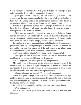 Geilie y esperar el amanecer. Con la llegada de la luz, sin embargo, lo que
todavía quedaba de mi espíritu comenzaba a despertar.
—¿Por qué, Geilie? —pregunté, casi sin aliento—. ¿Lo sabes? —El
ambiente de la fosa estaba cargado del olor a suciedad, podredumbre y
tierra húmeda. Sentía como si los impenetrables muros de tierra fueran a
derrumbarse sobre mí como las paredes de una tumba mal cavada.
Percibí, más que ver en realidad, que se encogía de hombros. El haz de
luz se había corrido con el sol; ahora caía sobre la pared de nuestra prisión y
nos dejaba en la fría oscuridad otra vez.
—Si te sirve de consuelo —contestó en tono seco—, dudo que hayan
querido apresarte. Es un asunto entre Colum y yo. Tuviste la desgracia de
que te encontraran conmigo cuando vinieron a buscarme. De haber estado
con Colum, no habrías corrido peligro, aunque seas una Sassenach.
La palabra sassenach, pronunciada en su habitual tono despectivo, me
provocó una nostalgia desesperada por el hombre que solía llamarme así
con cariño. Me pasé los brazos alrededor del cuerpo y me abracé para
contener el solitario pánico que amenazaba con invadirme.
—¿Por qué viniste a mi casa? —preguntó Geilie con curiosidad.
—Creí que me habías mandado llamar. Una de las muchachas del
castillo me trajo un mensaje. Dijo que era de tu parte.
—Ah. Laoghaire, ¿verdad? —precisó con aire pensativo.
Me senté y apoyé la espalda contra el muro de tierra, a pesar de la
repulsión que me producía la superficie pegajosa y roñosa. Al percibir mi
movimiento, Geilie se acercó. Amigas o enemigas, éramos la única fuente
de calor en aquella fosa. Nos acurrucamos por necesidad.
—¿Cómo sabes que fue Laoghaire? —pregunté, temblando.
—Fue ella quien te dejó el hechizo en la cama —replicó—. Te dije
desde un principio que a algunas personas les molestaba que te hubieras
quedado con el pelirrojo. Supongo que pensó que si te quitaba del medio,
tendría otra oportunidad con él.
La explicación me aturdió y tardé un momento en recuperar la voz.
—¡Pero es imposible!
Geilie rió con una carcajada ronca a causa de la sed y el frío, pero aún
cantarina.
 