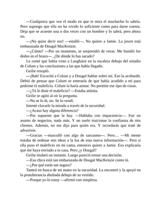 —Cualquiera que vea el modo en que te mira el muchacho lo sabría.
Pero supongo que ella no ha vivido lo suficiente como para darse cuenta.
Deja que se acueste una o dos veces con un hombre y lo sabrá, pero ahora
no.
—¡No quise decir eso! —estallé—. No quiere a Jamie. La joven está
embarazada de Dougal MacKenzie.
—¿Cómo? —Por un momento, se sorprendió de veras. Me hundió los
dedos en el brazo—. ¿De dónde lo has sacado?
Le conté que había visto a Laoghaire en la escalera debajo del estudio
de Colum y las conclusiones a las que había llegado.
Geilie resopló.
—¡Bah! Escuchó a Colum y a Dougal hablar sobre mí. Eso la acobardó.
Debió de pensar que Colum se enteraría de que había acudido a mí para
pedirme el maleficio. Colum la haría azotar. No permite ese tipo de cosas.
—¿Tú le diste el maleficio? —Estaba atónita.
Geilie se agitó al oír la pregunta.
—No se lo di, no. Se lo vendí.
Intenté clavarle la mirada a través de la oscuridad.
—¿Acaso hay alguna diferencia?
—Por supuesto que la hay. —Hablaba con impaciencia—. Fue un
asunto de negocios, nada más. Y no suelo traicionar la confianza de mis
clientes. Además, no me dijo para quién era. Y recordarás que traté de
advertirte.
—Gracias —mascullé con algo de sarcasmo—. Pero… —Mi mente
trataba de ordenar mis ideas a la luz de esta nueva información—. Pero si
ella puso el maleficio en mi cama, entonces quiere a Jamie. Eso explicaría
que me haya enviado a tu casa. Pero ¿y Dougal?
Geilie titubeó un instante. Luego pareció tomar una decisión.
—Esa chica está tan embarazada de Dougal MacKenzie como tú.
—¿Por qué estás tan segura?
Tanteó en busca de mi mano en la oscuridad. La encontró y la apoyó en
la protuberancia abultada debajo de su vestido.
—Porque yo lo estoy —afirmó con simpleza.
 