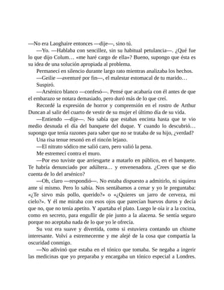 —No era Laoghaire entonces —dije—, sino tú.
—Yo. —Hablaba con sencillez, sin su habitual petulancia—. ¿Qué fue
lo que dijo Colum… «me haré cargo de ella»? Bueno, supongo que ésta es
su idea de una solución apropiada al problema.
Permanecí en silencio durante largo rato mientras analizaba los hechos.
—Geilie —aventuré por fin—, el malestar estomacal de tu marido…
Suspiró.
—Arsénico blanco —confesó—. Pensé que acabaría con él antes de que
el embarazo se notara demasiado, pero duró más de lo que creí.
Recordé la expresión de horror y comprensión en el rostro de Arthur
Duncan al salir del cuarto de vestir de su mujer el último día de su vida.
—Entiendo —dije—. No sabía que estabas encinta hasta que te vio
medio desnuda el día del banquete del duque. Y cuando lo descubrió…
supongo que tenía razones para saber que no se trataba de su hijo, ¿verdad?
Una risa tenue resonó en el rincón lejano.
—El nitrato sódico me salió caro, pero valió la pena.
Me estremecí contra el muro.
—Por eso tuviste que arriesgarte a matarlo en público, en el banquete.
Te habría denunciado por adúltera… y envenenadora. ¿Crees que se dio
cuenta de lo del arsénico?
—Oh, claro —respondió—. No estaba dispuesto a admitirlo, ni siquiera
ante sí mismo. Pero lo sabía. Nos sentábamos a cenar y yo le preguntaba:
«¿Te sirvo más pollo, querido?» o «¿Quieres un jarro de cerveza, mi
cielo?». Y él me miraba con esos ojos que parecían huevos duros y decía
que no, que no tenía apetito. Y apartaba el plato. Luego le oía ir a la cocina,
como en secreto, para engullir de pie junto a la alacena. Se sentía seguro
porque no aceptaba nada de lo que yo le ofrecía.
Su voz era suave y divertida, como si estuviera contando un chisme
interesante. Volví a estremecerme y me alejé de la cosa que compartía la
oscuridad conmigo.
—No adivinó que estaba en el tónico que tomaba. Se negaba a ingerir
las medicinas que yo preparaba y encargaba un tónico especial a Londres.
 