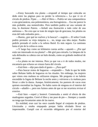 —Estoy buscando esa planta —respondí al tiempo que colocaba un
dedo entre las páginas para no perder la referencia—. La que vi en el
círculo de piedras. Fíjate… —Abrí el libro—. Podría ser una campanulácea
o una gencianácea, una polemoniácea, una borraginácea… Esa me parece la
más probable, una nomeolvides. Pero también podría ser una variante de
ésta, la Anemone Patens. —Señalé una ilustración a todo color de una
anémona—. No creo que se trate de ningún tipo de genciana; los pétalos no
eran del todo redondos pero…
—Bueno, ¿por qué no vuelves y la buscas? —sugirió—. El señor Crook
podría prestarte su vieja máquina o… no, tengo una idea mejor. Puedes
pedirle prestado el coche a la señora Baird. Es más seguro. La caminata
hasta el pie de la colina es corta.
—Y luego hay como un kilómetro cuesta arriba —apunté—. ¿Por qué
estás tan interesado en esa planta? —Me giré para mirarlo. La lámpara de la
sala delineaba su cabeza con un halo dorado, como un grabado medieval de
un santo.
—La planta no me interesa. Pero ya que vas a ir de todos modos, me
encantaría que echaras un vistazo fuera del círculo.
—Está bien —dije para darle el gusto—. ¿Para qué?
—Para buscar restos de hogueras —respondió—. Todo lo que he leído
sobre Beltane habla de hogueras en los rituales. Sin embargo, las mujeres
que vimos esta mañana no utilizaron ninguna. Me pregunto si no habrán
encendido la fogata de Beltane la noche antes y volvieron a la mañana para
llevar a cabo la danza. Aunque, históricamente, los pastores de vacas eran
quienes encendían las fogatas. No había rastro de ninguna en el interior del
círculo —añadió—, pero nos fuimos antes de que se me ocurriera revisar el
exterior.
—Está bien —repetí y bostecé. Comenzaba a sentir el efecto de dos
madrugones seguidos. Cerré el libro y me puse de pie—. Siempre y cuando
no tenga que levantarme antes de las nueve.
En realidad, eran casi las once cuando llegué al conjunto de piedras.
Lloviznaba y estaba empapada porque había olvidado llevar un
impermeable. Cumplí con el recorrido obligatorio por el exterior del
 