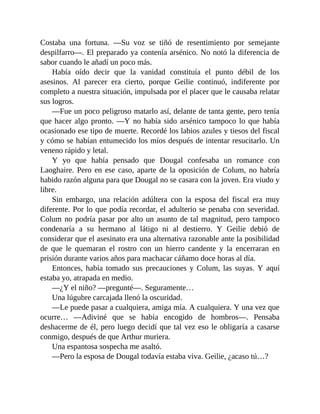 Costaba una fortuna. —Su voz se tiñó de resentimiento por semejante
despilfarro—. El preparado ya contenía arsénico. No notó la diferencia de
sabor cuando le añadí un poco más.
Había oído decir que la vanidad constituía el punto débil de los
asesinos. Al parecer era cierto, porque Geilie continuó, indiferente por
completo a nuestra situación, impulsada por el placer que le causaba relatar
sus logros.
—Fue un poco peligroso matarlo así, delante de tanta gente, pero tenía
que hacer algo pronto. —Y no había sido arsénico tampoco lo que había
ocasionado ese tipo de muerte. Recordé los labios azules y tiesos del fiscal
y cómo se habían entumecido los míos después de intentar resucitarlo. Un
veneno rápido y letal.
Y yo que había pensado que Dougal confesaba un romance con
Laoghaire. Pero en ese caso, aparte de la oposición de Colum, no habría
habido razón alguna para que Dougal no se casara con la joven. Era viudo y
libre.
Sin embargo, una relación adúltera con la esposa del fiscal era muy
diferente. Por lo que podía recordar, el adulterio se penaba con severidad.
Colum no podría pasar por alto un asunto de tal magnitud, pero tampoco
condenaría a su hermano al látigo ni al destierro. Y Geilie debió de
considerar que el asesinato era una alternativa razonable ante la posibilidad
de que le quemaran el rostro con un hierro candente y la encerraran en
prisión durante varios años para machacar cáñamo doce horas al día.
Entonces, había tomado sus precauciones y Colum, las suyas. Y aquí
estaba yo, atrapada en medio.
—¿Y el niño? —pregunté—. Seguramente…
Una lúgubre carcajada llenó la oscuridad.
—Le puede pasar a cualquiera, amiga mía. A cualquiera. Y una vez que
ocurre… —Adiviné que se había encogido de hombros—. Pensaba
deshacerme de él, pero luego decidí que tal vez eso le obligaría a casarse
conmigo, después de que Arthur muriera.
Una espantosa sospecha me asaltó.
—Pero la esposa de Dougal todavía estaba viva. Geilie, ¿acaso tú…?
 