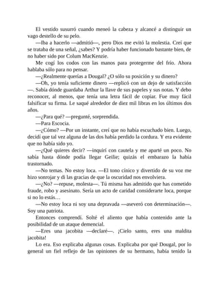 El vestido susurró cuando meneó la cabeza y alcancé a distinguir un
vago destello de su pelo.
—Iba a hacerlo —admitió—, pero Dios me evitó la molestia. Creí que
se trataba de una señal, ¿sabes? Y podría haber funcionado bastante bien, de
no haber sido por Colum MacKenzie.
Me cogí los codos con las manos para protegerme del frío. Ahora
hablaba sólo para no pensar.
—¿Realmente querías a Dougal? ¿O sólo su posición y su dinero?
—Oh, yo tenía suficiente dinero —replicó con un dejo de satisfacción
—. Sabía dónde guardaba Arthur la llave de sus papeles y sus notas. Y debo
reconocer, al menos, que tenía una letra fácil de copiar. Fue muy fácil
falsificar su firma. Le saqué alrededor de diez mil libras en los últimos dos
años.
—¿Para qué? —pregunté, sorprendida.
—Para Escocia.
—¿Cómo? —Por un instante, creí que no había escuchado bien. Luego,
decidí que tal vez alguna de las dos había perdido la cordura. Y era evidente
que no había sido yo.
—¿Qué quieres decir? —inquirí con cautela y me aparté un poco. No
sabía hasta dónde podía llegar Geilie; quizás el embarazo la había
trastornado.
—No temas. No estoy loca. —El tono cínico y divertido de su voz me
hizo sonrojar y di las gracias de que la oscuridad nos envolviera.
—¿No? —repuse, molesta—. Tú misma has admitido que has cometido
fraude, robo y asesinato. Sería un acto de caridad considerarte loca, porque
si no lo estás…
—No estoy loca ni soy una depravada —aseveró con determinación—.
Soy una patriota.
Entonces comprendí. Solté el aliento que había contenido ante la
posibilidad de un ataque demencial.
—Eres una jacobita —declaré—. ¡Cielo santo, eres una maldita
jacobita!
Lo era. Eso explicaba algunas cosas. Explicaba por qué Dougal, por lo
general un fiel reflejo de las opiniones de su hermano, había tenido la
 