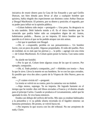 iniciativa de reunir dinero para la Casa de los Estuardo y por qué Geillis
Duncan, tan bien dotada para llevar al altar a cualquier hombre que
quisiera, había elegido dos especímenes tan distintos como Arthur Duncan
y Dougal MacKenzie. El primero, por su dinero y posición; el segundo, por
su poder para influir en la opinión pública.
—Colum hubiera sido mejor —prosiguió—. Una pena. Su desgracia es
la mía también. Debí haberlo tenido a él. Es el único hombre que he
conocido que podría haber sido un compañero digno de mí. Juntos,
hubiéramos podido… Bueno, ya no importa. El único hombre que he
querido es el único al que no he podido atrapar con mis armas.
—Así que te quedaste con Dougal.
—Oh, sí —respondió, perdida en sus pensamientos—. Un hombre
fuerte, con un poco de poder. Algunas propiedades. El oído del pueblo. Pero
en realidad, no es más que las piernas y… la polla —agregó con una risita
— de Colum MacKenzie. Es Colum quien posee la fuerza. Casi tanta como
yo.
Su alarde me fastidió.
—Por lo que sé, Colum tiene algunas cosas de las que tú careces. Por
ejemplo, compasión.
—Oh, sí. Todo piedad y compasión, ¿no? —Hablaba con ironía—. Para
lo que le sirve. Lleva la muerte en sus hombros. Se ve con los ojos cerrados.
Es posible que viva dos años a partir de la Víspera de Año Nuevo, pero no
más.
—¿Y cuánto vivirás tú? —pregunté.
La ironía se volvió en su contra, pero la cantarina voz no titubeó.
—Algo menos, supongo. Ya no importa. He logrado bastante en el
tiempo que he tenido: diez mil libras enviadas a Francia y el distrito alzado
para el príncipe Carlos. Cuando se produzca el Levantamiento, sabré que he
aportado lo mío. Si vivo hasta entonces.
Estaba casi debajo del orificio del techo. Mis ojos ya estaban habituados
a la penumbra y vi su pálida silueta recortada en el lúgubre entorno: un
fantasma prematuro. De pronto, se volvió hacia mí.
—No importa lo que ocurra con los del tribunal. No me arrepiento de
nada, Claire.
 