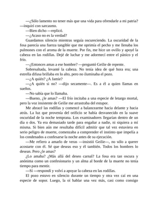 —¿Sólo lamento no tener más que una vida para ofrendarle a mi patria?
—inquirí con sarcasmo.
—Bien dicho —replicó.
—¿Acaso no es la verdad?
Guardamos silencio mientras seguía oscureciendo. La oscuridad de la
fosa parecía una fuerza tangible que me oprimía el pecho y me llenaba los
pulmones con el aroma de la muerte. Por fin, me hice un ovillo y apoyé la
cabeza en las rodillas. Dejé de luchar y me adormecí entre el pánico y el
frío.
—¿Entonces amas a ese hombre? —preguntó Geilie de repente.
Sobresaltada, levanté la cabeza. No tenía idea de qué hora era; una
estrella difusa brillaba en lo alto, pero no iluminaba el pozo.
—¿A quién? ¿A Jamie?
—¿A quién si no? —dijo secamente—. Es a él a quien llamas en
sueños.
—No sabía que lo llamaba.
—Bueno, ¿le amas? —El frío incitaba a una especie de letargo mortal,
pero la voz insistente de Geilie me arrastraba del estupor.
Me abracé las rodillas y comencé a balancearme hacia delante y hacia
atrás. La luz que provenía del orificio se había desvanecido en la suave
oscuridad de la noche temprana. Los examinadores llegarían dentro de un
día o dos. Ya era demasiado tarde para engañar a nadie, ni siquiera a mí
misma. Si bien aún me resultaba difícil admitir que tal vez estuviera en
serio peligro de muerte, comenzaba a comprender el instinto que impelía a
los condenados a confesarse la noche antes de su ejecución.
—Me refiero a amarlo de veras —insistió Geilie—, no sólo a querer
acostarte con él. Sé que deseas eso y él también. Todos los hombres lo
desean. Pero ¿le amas?
¿Lo amaba? ¿Más allá del deseo carnal? La fosa era tan oscura y
anónima como un confesionario y un alma al borde de la muerte no tenía
tiempo para mentir.
—Sí —respondí y volví a apoyar la cabeza en las rodillas.
El pozo estuvo en silencio durante un tiempo y otra vez caí en una
especie de sopor. Luego, la oí hablar una vez más, casi como consigo
 