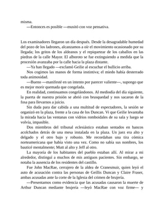 misma.
—Entonces es posible —musitó con voz pensativa.
Los examinadores llegaron un día después. Desde la desagradable humedad
del pozo de los ladrones, alcanzamos a oír el movimiento ocasionado por su
llegada; los gritos de los aldeanos y el repiquetear de los caballos en las
piedras de la calle Mayor. El alboroto se fue extinguiendo a medida que la
procesión avanzaba por la calle hacia la plaza distante.
—Ya han llegado —exclamó Geilie al escuchar el bullicio arriba.
Nos cogimos las manos de forma instintiva; el miedo había desterrado
toda animosidad.
—Bueno —manifesté en un intento por parecer valiente—, supongo que
es mejor morir quemada que congelada.
En realidad, continuamos congelándonos. Al mediodía del día siguiente,
la puerta de nuestra prisión se abrió con brusquedad y nos sacaron de la
fosa para llevarnos a juicio.
Sin duda para dar cabida a una multitud de espectadores, la sesión se
organizó en la plaza, frente a la casa de los Duncan. Vi que Geilie levantaba
la mirada hacia las ventanas con vidrios romboidales de su sala y luego se
volvía, impasible.
Dos miembros del tribunal eclesiástico estaban sentados en bancos
acolchados detrás de una mesa instalada en la plaza. Un juez era alto y
delgado y el otro bajo y robusto. Me recordaban una tira cómica
norteamericana que había visto una vez. Como no sabía sus nombres, los
bauticé mentalmente; Mutt al alto y Jeff al otro.
La mayoría de los habitantes del pueblo estaban allí. Al mirar a mi
alrededor, distinguí a muchos de mis antiguos pacientes. Sin embargo, se
notaba la ausencia de los residentes del