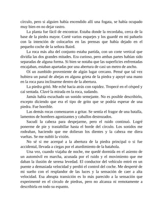 círculo, pero si alguien había encendido allí una fogata, se había ocupado
muy bien en no dejar rastro.
La planta fue fácil de encontrar. Estaba donde la recordaba, cerca de la
base de la piedra mayor. Corté varios esquejes y los guardé en mi pañuelo
con la intención de colocarlos en las prensas que había dejado en el
pequeño coche de la señora Baird.
La roca más alta del conjunto estaba partida, con un corte vertical que
dividía las dos grandes mitades. Era curioso, pero ambas partes habían sido
separadas de alguna forma. Si bien se notaba que las superficies enfrentadas
encajaban, estaban apartadas por una abertura de casi un metro de ancho.
Oí un zumbido proveniente de algún lugar cercano. Pensé que tal vez
hubiera un panal de abejas en alguna grieta de la piedra y apoyé una mano
en la roca para inclinarme dentro de la abertura.
La piedra gritó. Me eché hacia atrás con rapidez. Tropecé en el césped y
caí sentada. Clavé la mirada en la roca, sudando.
Jamás había escuchado un sonido semejante. No es posible describirlo,
excepto diciendo que era el tipo de grito que se podría esperar de una
piedra. Fue horrible.
Las demás rocas comenzaron a gritar. Se sentía el fragor de una batalla,
lamentos de hombres agonizantes y caballos destrozados.
Sacudí la cabeza para despejarme, pero el ruido continuó. Logré
ponerme de pie y trastabillar hasta el borde del círculo. Los sonidos me
rodeaban, haciendo que me dolieran los dientes y la cabeza me diera
vueltas. Se me nubló la visión.
No sé si me acerqué a la abertura de la piedra principal o si fue
accidental, llevada a ciegas por el aturdimiento de la batahola.
Una vez, cuando viajaba de noche, me quedé dormida en el asiento de
un automóvil en marcha, acunada por el ruido y el movimiento que me
daban la ilusión de serena levedad. El conductor del vehículo entró en un
puente a demasiada velocidad y perdió el control del coche. Me desperté de
mi sueño con el resplandor de las luces y la sensación de caer a alta
velocidad. Esa abrupta transición es lo más parecido a la sensación que
experimenté en el círculo de piedras, pero no alcanza ni remotamente a
describirla en todo su espanto.
 