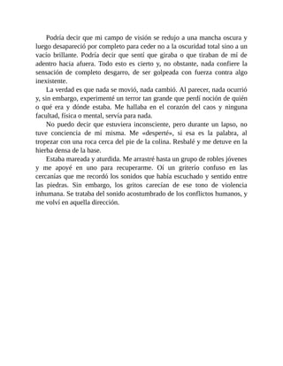 Podría decir que mi campo de visión se redujo a una mancha oscura y
luego desapareció por completo para ceder no a la oscuridad total sino a un
vacío brillante. Podría decir que sentí que giraba o que tiraban de mí de
adentro hacia afuera. Todo esto es cierto y, no obstante, nada confiere la
sensación de completo desgarro, de ser golpeada con fuerza contra algo
inexistente.
La verdad es que nada se movió, nada cambió. Al parecer, nada ocurrió
y, sin embargo, experimenté un terror tan grande que perdí noción de quién
o qué era y dónde estaba. Me hallaba en el corazón del caos y ninguna
facultad, física o mental, servía para nada.
No puedo decir que estuviera inconsciente, pero durante un lapso, no
tuve conciencia de mí misma. Me «desperté», si esa es la palabra, al
tropezar con una roca cerca del pie de la colina. Resbalé y me detuve en la
hierba densa de la base.
Estaba mareada y aturdida. Me arrastré hasta un grupo de robles jóvenes
y me apoyé en uno para recuperarme. Oí un griterío confuso en las
cercanías que me recordó los sonidos que había escuchado y sentido entre
las piedras. Sin embargo, los gritos carecían de ese tono de violencia
inhumana. Se trataba del sonido acostumbrado de los conflictos humanos, y
me volví en aquella dirección.
 