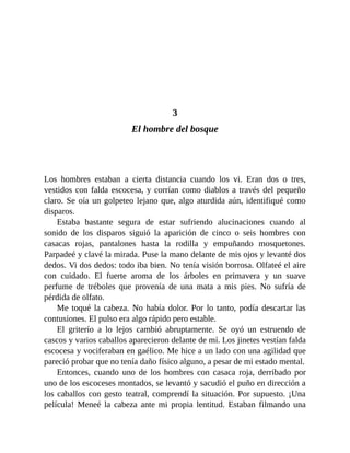 3
El hombre del bosque
Los hombres estaban a cierta distancia cuando los vi. Eran dos o tres,
vestidos con falda escocesa, y corrían como diablos a través del pequeño
claro. Se oía un golpeteo lejano que, algo aturdida aún, identifiqué como
disparos.
Estaba bastante segura de estar sufriendo alucinaciones cuando al
sonido de los disparos siguió la aparición de cinco o seis hombres con
casacas rojas, pantalones hasta la rodilla y empuñando mosquetones.
Parpadeé y clavé la mirada. Puse la mano delante de mis ojos y levanté dos
dedos. Vi dos dedos: todo iba bien. No tenía visión borrosa. Olfateé el aire
con cuidado. El fuerte aroma de los árboles en primavera y un suave
perfume de tréboles que provenía de una mata a mis pies. No sufría de
pérdida de olfato.
Me toqué la cabeza. No había dolor. Por lo tanto, podía descartar las
contusiones. El pulso era algo rápido pero estable.
El griterío a lo lejos cambió abruptamente. Se oyó un estruendo de
cascos y varios caballos aparecieron delante de mí. Los jinetes vestían falda
escocesa y vociferaban en gaélico. Me hice a un lado con una agilidad que
pareció probar que no tenía daño físico alguno, a pesar de mi estado mental.
Entonces, cuando uno de los hombres con casaca roja, derribado por
uno de los escoceses montados, se levantó y sacudió el puño en dirección a
los caballos con gesto teatral, comprendí la situación. Por supuesto. ¡Una
película! Meneé la cabeza ante mi propia lentitud. Estaban filmando una
 