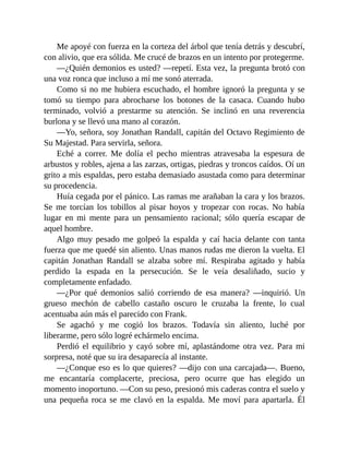 Me apoyé con fuerza en la corteza del árbol que tenía detrás y descubrí,
con alivio, que era sólida. Me crucé de brazos en un intento por protegerme.
—¿Quién demonios es usted? —repetí. Esta vez, la pregunta brotó con
una voz ronca que incluso a mí me sonó aterrada.
Como si no me hubiera escuchado, el hombre ignoró la pregunta y se
tomó su tiempo para abrocharse los botones de la casaca. Cuando hubo
terminado, volvió a prestarme su atención. Se inclinó en una reverencia
burlona y se llevó una mano al corazón.
—Yo, señora, soy Jonathan Randall, capitán del Octavo Regimiento de
Su Majestad. Para servirla, señora.
Eché a correr. Me dolía el pecho mientras atravesaba la espesura de
arbustos y robles, ajena a las zarzas, ortigas, piedras y troncos caídos. Oí un
grito a mis espaldas, pero estaba demasiado asustada como para determinar
su procedencia.
Huía cegada por el pánico. Las ramas me arañaban la cara y los brazos.
Se me torcían los tobillos al pisar hoyos y tropezar con rocas. No había
lugar en mi mente para un pensamiento racional; sólo quería escapar de
aquel hombre.
Algo muy pesado me golpeó la espalda y caí hacia delante con tanta
fuerza que me quedé sin aliento. Unas manos rudas me dieron la vuelta. El
capitán Jonathan Randall se alzaba sobre mí. Respiraba agitado y había
perdido la espada en la persecución. Se le veía desaliñado, sucio y
completamente enfadado.
—¿Por qué demonios salió corriendo de esa manera? —inquirió. Un
grueso mechón de cabello castaño oscuro le cruzaba la frente, lo cual
acentuaba aún más el parecido con Frank.
Se agachó y me cogió los brazos. Todavía sin aliento, luché por
liberarme, pero sólo logré echármelo encima.
Perdió el equilibrio y cayó sobre mí, aplastándome otra vez. Para mi
sorpresa, noté que su ira desaparecía al instante.
—¿Conque eso es lo que quieres? —dijo con una carcajada—. Bueno,
me encantaría complacerte, preciosa, pero ocurre que has elegido un
momento inoportuno. —Con su peso, presionó mis caderas contra el suelo y
una pequeña roca se me clavó en la espalda. Me moví para apartarla. Él
 