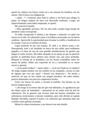 apretó las caderas con fuerza contra mí y me atenazó los hombros con las
manos. Abrí la boca con indignación.
—¿Qué…? —comencé, pero bajó la cabeza y me besó para ahogar la
queja. Su lengua exploró mi boca con descarada confianza. Luego, tan
imprevistamente como había empezado, se apartó.
Me acarició la mejilla.
—Muy agradable, preciosa. Tal vez más tarde, cuando tenga tiempo de
atenderte como corresponde.
Ya había recuperado el aliento y me dispuse a utilizarlo. Le grité con
fuerza en el oído. Se sobresaltó como si lo hubiera atravesado con un hierro
candente. Aproveché la oportunidad para levantar la rodilla y hundírsela en
el costado. Cayó en el colchón de hojas.
Logré ponerme en pie con torpeza. Él rodó y se detuvo junto a mí.
Desesperada, miré a mi alrededor en busca de una salida, pero estábamos
pegados a la base de una de esas grandes protuberancias de granito que
plagan el suelo escocés. Me había atrapado en un punto en que la pared de
granito se quebraba hacia adentro para formar una caja poco profunda.
Bloqueó la entrada de la hendidura con los brazos extendidos sobre los
muros de piedra. Había una expresión de ira y curiosidad en su rostro
oscuro y apuesto.
—¿Con quién estabas? —quiso saber—. ¿Con ese Frank no se cuántos?
No tengo ningún hombre con ese nombre en mi compañía. ¿Acaso se trata
de alguien que vive por aquí? —Sonrió con desprecio—. No hueles a
estiércol, así que no has estado con ningún jornalero. De todos modos,
pareces demasiado cara para los campesinos locales.
Cerré con fuerza los puños y levanté la barbilla. Sus bromas no me
hacían ninguna gracia.
—¡No tengo ni la menor idea de qué está hablando y le agradecería que
me dejara pasar de inmediato! —pronuncié en mi mejor tono de jefa de
enfermeras. Por lo general, este recurso solía dar buenos resultados con
enfermeros recalcitrantes y jóvenes residentes, pero sólo divirtió al capitán
Randall. Decidida, reprimí el temor y la confusión que aleteaban bajo mis
costillas como gallinas asustadas.
Meneó la cabeza lentamente y me observó con más detalle.
 