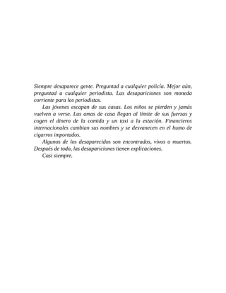 Siempre desaparece gente. Preguntad a cualquier policía. Mejor aún,
preguntad a cualquier periodista. Las desapariciones son moneda
corriente para los periodistas.
Las jóvenes escapan de sus casas. Los niños se pierden y jamás
vuelven a verse. Las amas de casa llegan al límite de sus fuerzas y
cogen el dinero de la comida y un taxi a la estación. Financieros
internacionales cambian sus nombres y se desvanecen en el humo de
cigarros importados.
Algunos de los desaparecidos son encontrados, vivos o muertos.
Después de todo, las desapariciones tienen explicaciones.
Casi siempre.
 