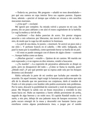 —Todavía no, preciosa. Me pregunto —añadió en tono desenfadado—
por qué una ramera en ropa interior lleva sus zapatos puestos. Zapatos
finos, además —precisó al tiempo que echaba un vistazo a mis sencillos
mocasines marrones.
—¿Una qué? —exclamé.
Me ignoró por completo. Su mirada volvió a posarse en mi cara. De
pronto, dio un paso adelante y me alzó el rostro cogiéndome de la barbilla.
Le cogí la muñeca y tiré de ella.
—¡Suélteme! —Sus dedos parecían de acero. Sin prestar ninguna
atención a mis esfuerzos por liberarme, me movió el rostro de un lado a
otro, de modo que la vaga luz del atardecer lo iluminara.
—La piel de una dama, lo juraría —murmuró. Se acercó un poco más y
me olió—. Y perfume francés en el cabello. —Me soltó. Indignada, me
pasé la mano por la mandíbula, como queriendo borrar su huella de mi piel.
—El resto se puede conseguir con el dinero de algún cliente —comentó
—. Aunque hablas como un dama.
—¡Muchas gracias! —estallé—. Quítese de mi camino. Mi marido me
está esperando y si no regreso en diez minutos, vendrá a buscarme.
—¿Tu marido? —La expresión de peyorativa admiración se disipó en
parte, pero no desapareció del todo—. ¿Cómo se llama tu marido, pues?
¿Dónde está? ¿Y por qué permite que su esposa ande sola por los bosques
desiertos casi desnuda?
Había sofocado la parte de mi cerebro que luchaba por entender lo
ocurrido. En aquel instante, logró surgir lo bastante para indicarme que más
allá de lo absurdo que me parecieran sus conjeturas, darle el nombre de
Frank o el mío propio a ese hombre sólo podría acarrearme más problemas.
Por lo tanto, descarté la posibilidad de contestarle y traté de empujarlo para
pasar. Me bloqueó la salida con un brazo musculoso y extendió la otra
mano hacia mí. Hubo un repentino y fuerte silbido proveniente de arriba,
seguido de algo borroso y un ruido seco. El capitán Randall estaba en el
suelo, a mis pies, debajo de una jadeante masa de harapos escoceses. Un
puño oscuro emergió de la masa y descendió con bastante fuerza para
estrellarse contra alguna protuberancia ósea, a juzgar por el sonido
 