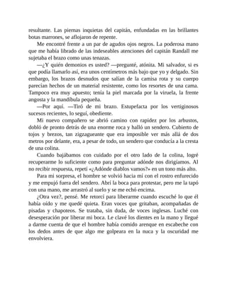 resultante. Las piernas inquietas del capitán, enfundadas en las brillantes
botas marrones, se aflojaron de repente.
Me encontré frente a un par de agudos ojos negros. La poderosa mano
que me había librado de las indeseables atenciones del capitán Randall me
sujetaba el brazo como unas tenazas.
—¿Y quién demonios es usted? —pregunté, atónita. Mi salvador, si es
que podía llamarlo así, era unos centímetros más bajo que yo y delgado. Sin
embargo, los brazos desnudos que salían de la camisa rota y su cuerpo
parecían hechos de un material resistente, como los resortes de una cama.
Tampoco era muy apuesto; tenía la piel marcada por la viruela, la frente
angosta y la mandíbula pequeña.
—Por aquí. —Tiró de mi brazo. Estupefacta por los vertiginosos
sucesos recientes, lo seguí, obediente.
Mi nuevo compañero se abrió camino con rapidez por los arbustos,
dobló de pronto detrás de una enorme roca y halló un sendero. Cubierto de
tojos y brezos, tan zigzagueante que era imposible ver más allá de dos
metros por delante, era, a pesar de todo, un sendero que conducía a la cresta
de una colina.
Cuando bajábamos con cuidado por el otro lado de la colina, logré
recuperarme lo suficiente como para preguntar adónde nos dirigíamos. Al
no recibir respuesta, repetí «¿Adónde diablos vamos?» en un tono más alto.
Para mi sorpresa, el hombre se volvió hacia mí con el rostro enfurecido
y me empujó fuera del sendero. Abrí la boca para protestar, pero me la tapó
con una mano, me arrastró al suelo y se me echó encima.
¿Otra vez?, pensé. Me retorcí para liberarme cuando escuché lo que él
había oído y me quedé quieta. Eran voces que gritaban, acompañadas de
pisadas y chapoteos. Se trataba, sin duda, de voces inglesas. Luché con
desesperación por liberar mi boca. Le clavé los dientes en la mano y llegué
a darme cuenta de que el hombre había comido arenque en escabeche con
los dedos antes de que algo me golpeara en la nuca y la oscuridad me
envolviera.
 